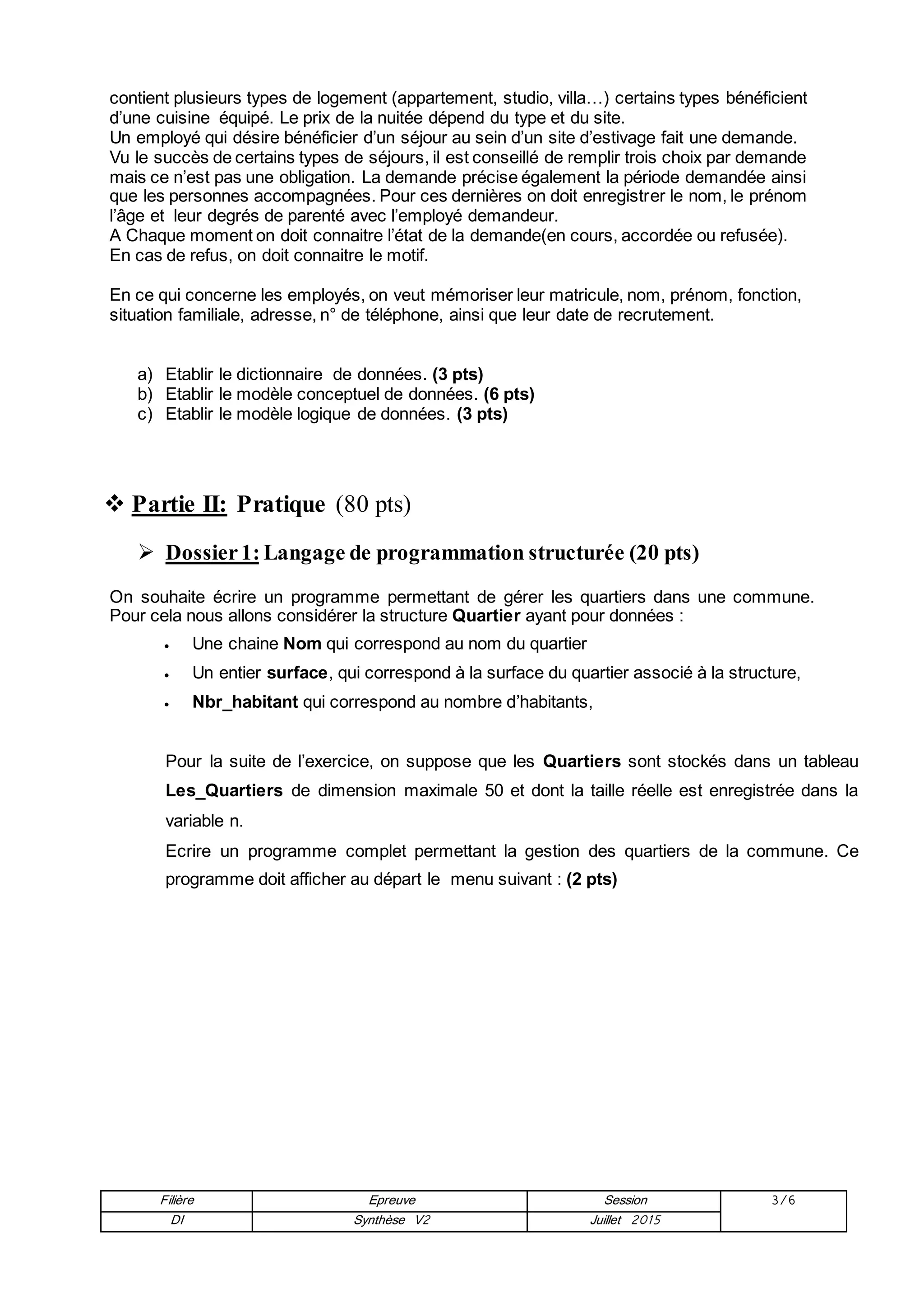 Filière Epreuve Session 3/6
DI Synthèse V2 Juillet 2015
contient plusieurs types de logement (appartement, studio, villa…) certains types bénéficient
d’une cuisine équipé. Le prix de la nuitée dépend du type et du site.
Un employé qui désire bénéficier d’un séjour au sein d’un site d’estivage fait une demande.
Vu le succès de certains types de séjours, il est conseillé de remplir trois choix par demande
mais ce n’est pas une obligation. La demande précise également la période demandée ainsi
que les personnes accompagnées. Pour ces dernières on doit enregistrer le nom, le prénom
l’âge et leur degrés de parenté avec l’employé demandeur.
A Chaque moment on doit connaitre l’état de la demande(en cours, accordée ou refusée).
En cas de refus, on doit connaitre le motif.
En ce qui concerne les employés, on veut mémoriser leur matricule, nom, prénom, fonction,
situation familiale, adresse, n° de téléphone, ainsi que leur date de recrutement.
a) Etablir le dictionnaire de données. (3 pts)
b) Etablir le modèle conceptuel de données. (6 pts)
c) Etablir le modèle logique de données. (3 pts)
 Partie II: Pratique (80 pts)
 Dossier1: Langage de programmation structurée (20 pts)
On souhaite écrire un programme permettant de gérer les quartiers dans une commune.
Pour cela nous allons considérer la structure Quartier ayant pour données :
 Une chaine Nom qui correspond au nom du quartier
 Un entier surface, qui correspond à la surface du quartier associé à la structure,
 Nbr_habitant qui correspond au nombre d’habitants,
Pour la suite de l’exercice, on suppose que les Quartiers sont stockés dans un tableau
Les_Quartiers de dimension maximale 50 et dont la taille réelle est enregistrée dans la
variable n.
Ecrire un programme complet permettant la gestion des quartiers de la commune. Ce
programme doit afficher au départ le menu suivant : (2 pts)
 