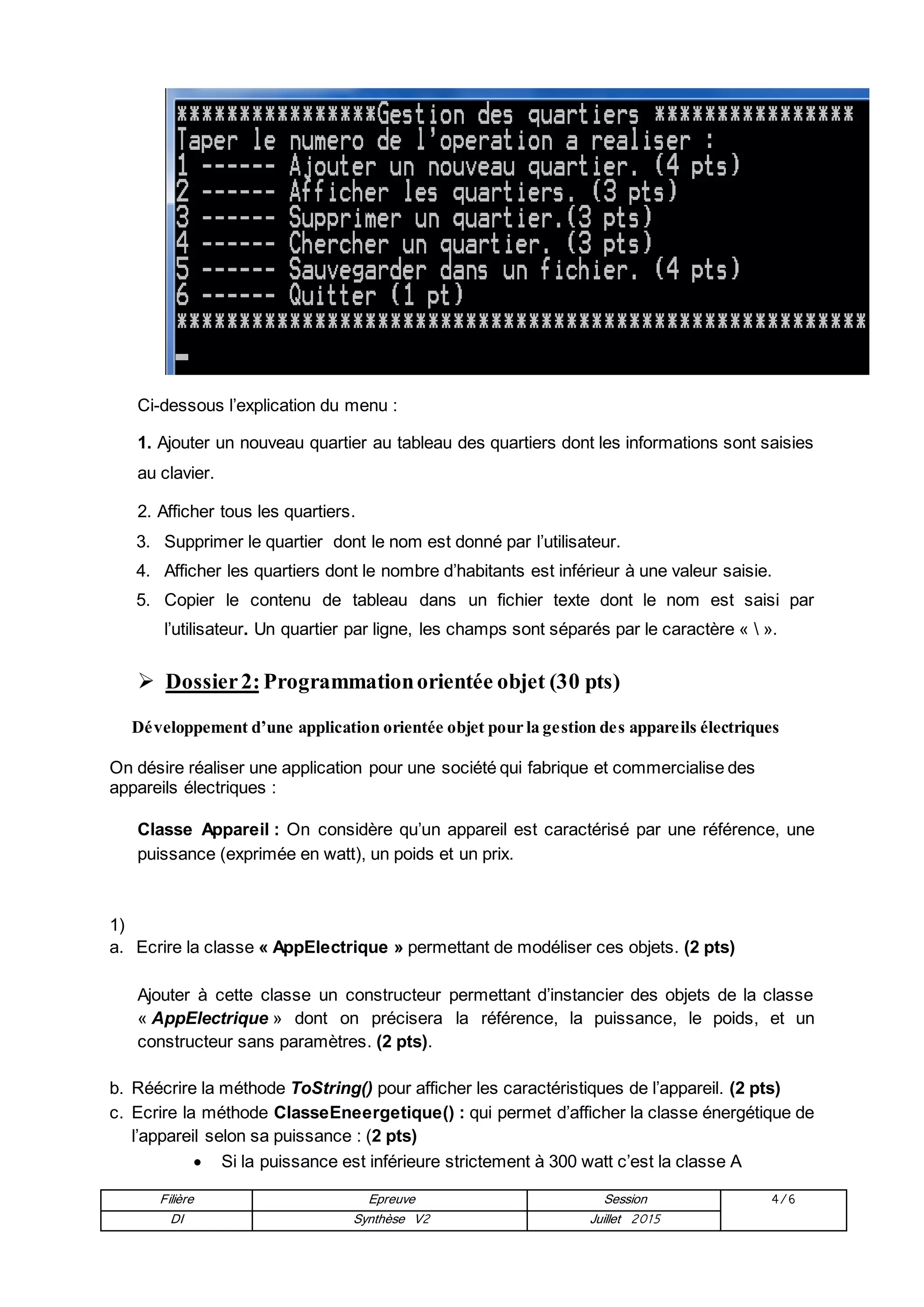Filière Epreuve Session 4/6
DI Synthèse V2 Juillet 2015
Ci-dessous l’explication du menu :
1. Ajouter un nouveau quartier au tableau des quartiers dont les informations sont saisies
au clavier.
2. Afficher tous les quartiers.
3. Supprimer le quartier dont le nom est donné par l’utilisateur.
4. Afficher les quartiers dont le nombre d’habitants est inférieur à une valeur saisie.
5. Copier le contenu de tableau dans un fichier texte dont le nom est saisi par
l’utilisateur. Un quartier par ligne, les champs sont séparés par le caractère «  ».
 Dossier2: Programmationorientée objet (30 pts)
Développement d’une application orientée objet pour la gestion des appareils électriques
On désire réaliser une application pour une société qui fabrique et commercialise des
appareils électriques :
Classe Appareil : On considère qu’un appareil est caractérisé par une référence, une
puissance (exprimée en watt), un poids et un prix.
1)
a. Ecrire la classe « AppElectrique » permettant de modéliser ces objets. (2 pts)
Ajouter à cette classe un constructeur permettant d’instancier des objets de la classe
« AppElectrique » dont on précisera la référence, la puissance, le poids, et un
constructeur sans paramètres. (2 pts).
b. Réécrire la méthode ToString() pour afficher les caractéristiques de l’appareil. (2 pts)
c. Ecrire la méthode ClasseEneergetique() : qui permet d’afficher la classe énergétique de
l’appareil selon sa puissance : (2 pts)
 Si la puissance est inférieure strictement à 300 watt c’est la classe A
 