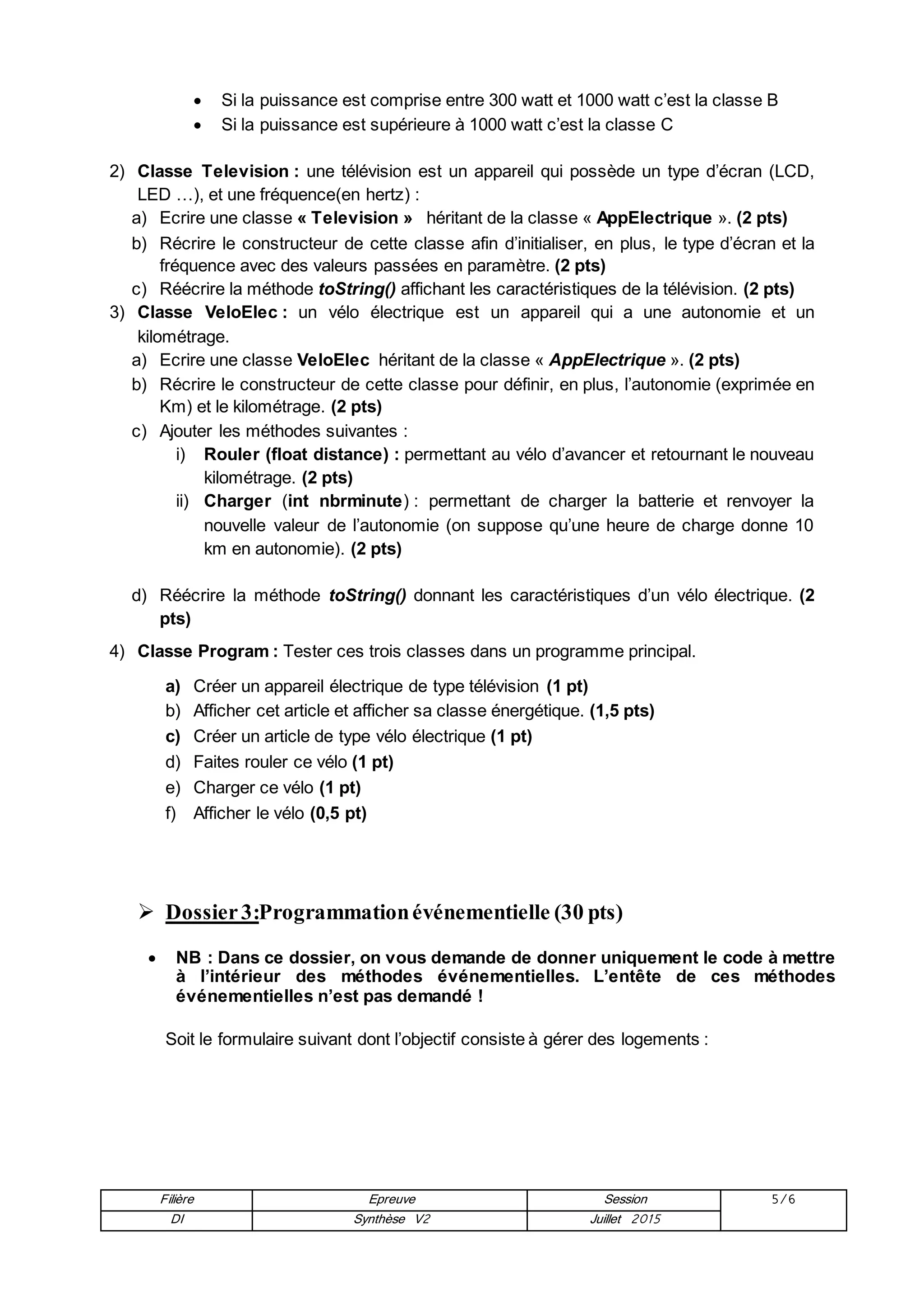 Filière Epreuve Session 5/6
DI Synthèse V2 Juillet 2015
 Si la puissance est comprise entre 300 watt et 1000 watt c’est la classe B
 Si la puissance est supérieure à 1000 watt c’est la classe C
2) Classe Television : une télévision est un appareil qui possède un type d’écran (LCD,
LED …), et une fréquence(en hertz) :
a) Ecrire une classe « Television » héritant de la classe « AppElectrique ». (2 pts)
b) Récrire le constructeur de cette classe afin d’initialiser, en plus, le type d’écran et la
fréquence avec des valeurs passées en paramètre. (2 pts)
c) Réécrire la méthode toString() affichant les caractéristiques de la télévision. (2 pts)
3) Classe VeloElec : un vélo électrique est un appareil qui a une autonomie et un
kilométrage.
a) Ecrire une classe VeloElec héritant de la classe « AppElectrique ». (2 pts)
b) Récrire le constructeur de cette classe pour définir, en plus, l’autonomie (exprimée en
Km) et le kilométrage. (2 pts)
c) Ajouter les méthodes suivantes :
i) Rouler (float distance) : permettant au vélo d’avancer et retournant le nouveau
kilométrage. (2 pts)
ii) Charger (int nbrminute) : permettant de charger la batterie et renvoyer la
nouvelle valeur de l’autonomie (on suppose qu’une heure de charge donne 10
km en autonomie). (2 pts)
d) Réécrire la méthode toString() donnant les caractéristiques d’un vélo électrique. (2
pts)
4) Classe Program : Tester ces trois classes dans un programme principal.
a) Créer un appareil électrique de type télévision (1 pt)
b) Afficher cet article et afficher sa classe énergétique. (1,5 pts)
c) Créer un article de type vélo électrique (1 pt)
d) Faites rouler ce vélo (1 pt)
e) Charger ce vélo (1 pt)
f) Afficher le vélo (0,5 pt)
 Dossier3:Programmationévénementielle (30 pts)
 NB : Dans ce dossier, on vous demande de donner uniquement le code à mettre
à l’intérieur des méthodes événementielles. L’entête de ces méthodes
événementielles n’est pas demandé !
Soit le formulaire suivant dont l’objectif consiste à gérer des logements :
 