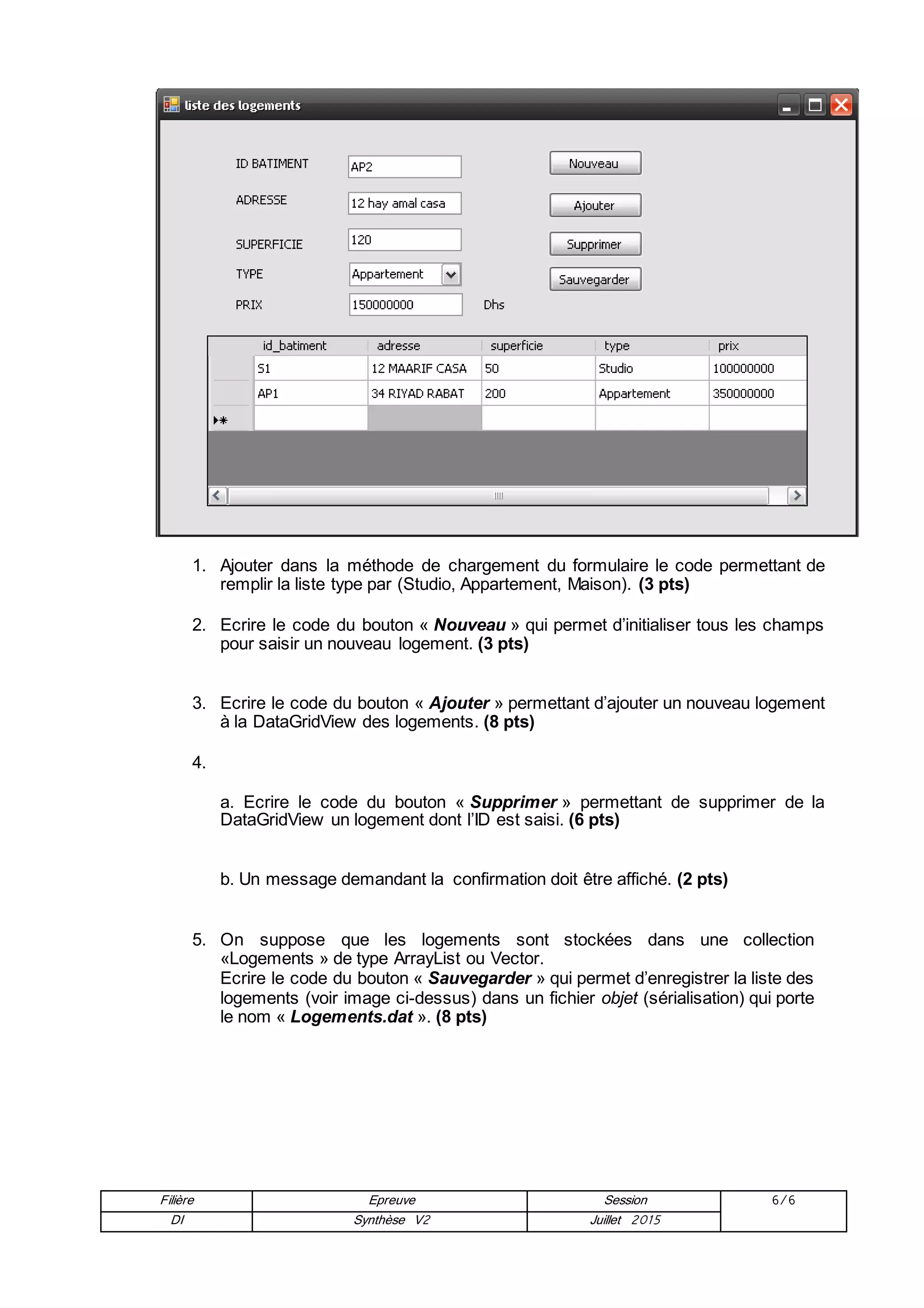 Filière Epreuve Session 6/6
DI Synthèse V2 Juillet 2015
1. Ajouter dans la méthode de chargement du formulaire le code permettant de
remplir la liste type par (Studio, Appartement, Maison). (3 pts)
2. Ecrire le code du bouton « Nouveau » qui permet d’initialiser tous les champs
pour saisir un nouveau logement. (3 pts)
3. Ecrire le code du bouton « Ajouter » permettant d’ajouter un nouveau logement
à la DataGridView des logements. (8 pts)
4.
a. Ecrire le code du bouton « Supprimer » permettant de supprimer de la
DataGridView un logement dont l’ID est saisi. (6 pts)
b. Un message demandant la confirmation doit être affiché. (2 pts)
5. On suppose que les logements sont stockées dans une collection
«Logements » de type ArrayList ou Vector.
Ecrire le code du bouton « Sauvegarder » qui permet d’enregistrer la liste des
logements (voir image ci-dessus) dans un fichier objet (sérialisation) qui porte
le nom « Logements.dat ». (8 pts)
 