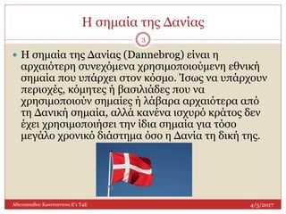 Η σημαία της Δανίας
4/5/2017Αθανασιαδου Κωνσταντινα Ε'1 Τ4Ε
3
 Η σημαία της Δανίας (Dannebrog) είναι η
αρχαιότερη συνεχόμενα χρησιμοποιούμενη εθνική
σημαία που υπάρχει στον κόσμο. Ίσως να υπάρχουν
περιοχές, κόμητες ή βασιλιάδες που να
χρησιμοποιούν σημαίες ή λάβαρα αρχαιότερα από
τη Δανική σημαία, αλλά κανένα ισχυρό κράτος δεν
έχει χρησιμοποιήσει την ίδια σημαία για τόσο
μεγάλο χρονικό διάστημα όσο η Δανία τη δική της.
 