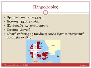 Πληροφορίες
4/5/2017Αθανασιαδου Κωνσταντινα Ε'1 Τ4Ε
4
 Πρωτεύουσα : Κοπεγχάγη
 Έκταση : 43.094 τ.χλμ.
 Πληθυσμός : 5,5 εκατομμύρια
 Γλώσσα : Δανικά
 Εθνική επέτειος : 5 Ιουνίου η Δανία έγινε συνταγματική
μοναρχία το 1849
 