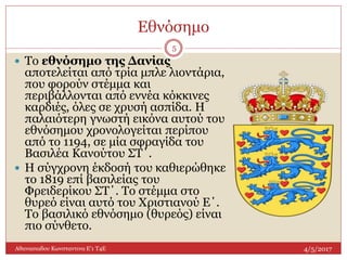 Εθνόσημο
4/5/2017Αθανασιαδου Κωνσταντινα Ε'1 Τ4Ε
5
 To εθνόσημο της Δανίας
αποτελείται από τρία μπλε λιοντάρια,
που φορούν στέμμα και
περιβάλλονται από εννέα κόκκινες
καρδιές, όλες σε χρυσή ασπίδα. Η
παλαιότερη γνωστή εικόνα αυτού του
εθνόσημου χρονολογείται περίπου
από το 1194, σε μία σφραγίδα του
Βασιλέα Κανούτου ΣΤ΄.
 Η σύγχρονη έκδοσή του καθιερώθηκε
το 1819 επί βασιλείας του
Φρειδερίκου ΣΤ΄. Το στέμμα στο
θυρεό είναι αυτό του Χριστιανού Ε΄.
Το βασιλικό εθνόσημο (θυρεός) είναι
πιο σύνθετο.
 