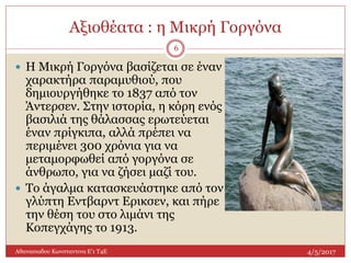 Αξιοθέατα : η Μικρή Γοργόνα
4/5/2017Αθανασιαδου Κωνσταντινα Ε'1 Τ4Ε
6
 Η Μικρή Γοργόνα βασίζεται σε έναν
χαρακτήρα παραμυθιού, που
δημιουργήθηκε το 1837 από τον
Άντερσεν. Στην ιστορία, η κόρη ενός
βασιλιά της θάλασσας ερωτεύεται
έναν πρίγκιπα, αλλά πρέπει να
περιμένει 300 χρόνια για να
μεταμορφωθεί από γοργόνα σε
άνθρωπο, για να ζήσει μαζί του.
 Το άγαλμα κατασκευάστηκε από τον
γλύπτη Εντβαρντ Ερικσεν, και πήρε
την θέση του στο λιμάνι της
Κοπεγχάγης το 1913.
 