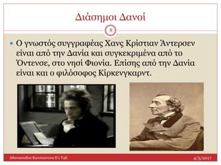 Διάσημοι Δανοί
4/5/2017Αθανασιαδου Κωνσταντινα Ε'1 Τ4Ε
8
 Ο γνωστός συγγραφέας Χανς Κρίστιαν Άντερσεν
είναι από την Δανία και συγκεκριμένα από το
Όντενσε, στο νησί Φιονία. Επίσης από την Δανία
είναι και ο φιλόσοφος Κίρκενγκαρντ.
 