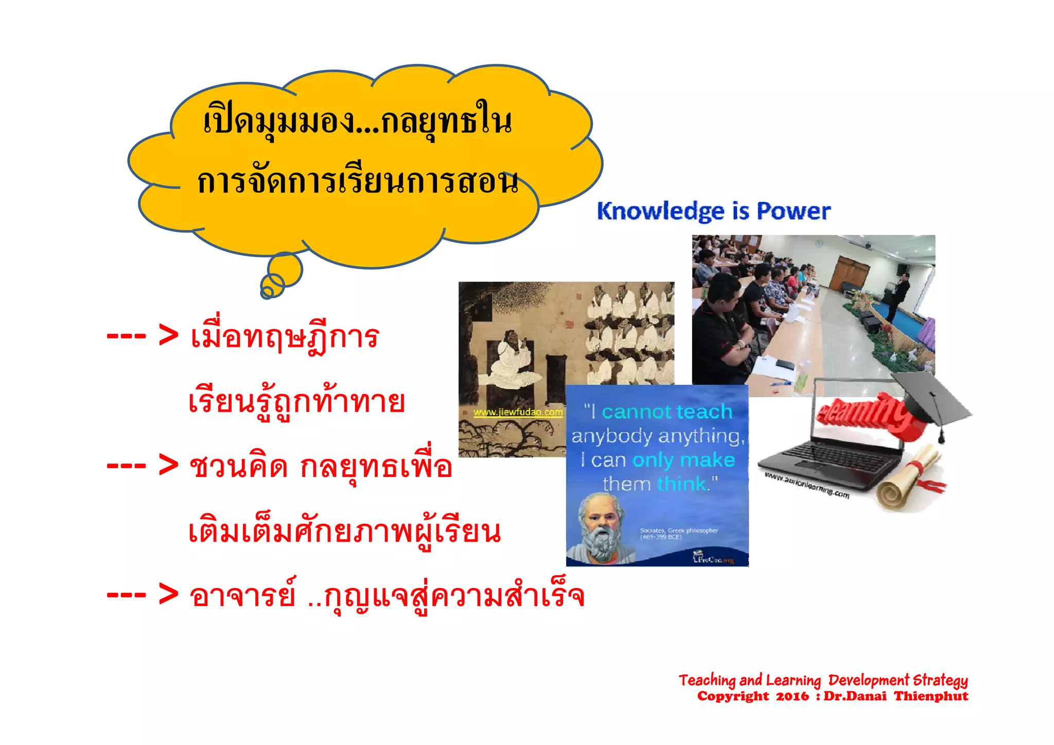 เปดมมมอง กลยทธในเปดมุมมอง...กลยุทธใน
การจัดการเรียนการสอน
‐‐‐ > เมื่อทฤษฎีการ
เรียนรูถูกทาทาย
> ช ิ ื่‐‐‐ > ชวนคด กลยุทธเพอ
เติมเต็มศักยภาพผเรียนเตมเตมศกยภาพผูเรยน
‐‐‐ > อาจารย ..กุญแจสูความสําเร็จ
Teaching and Learning Development Strategy
Copyright 2016 : Dr.Danai Thienphut
 