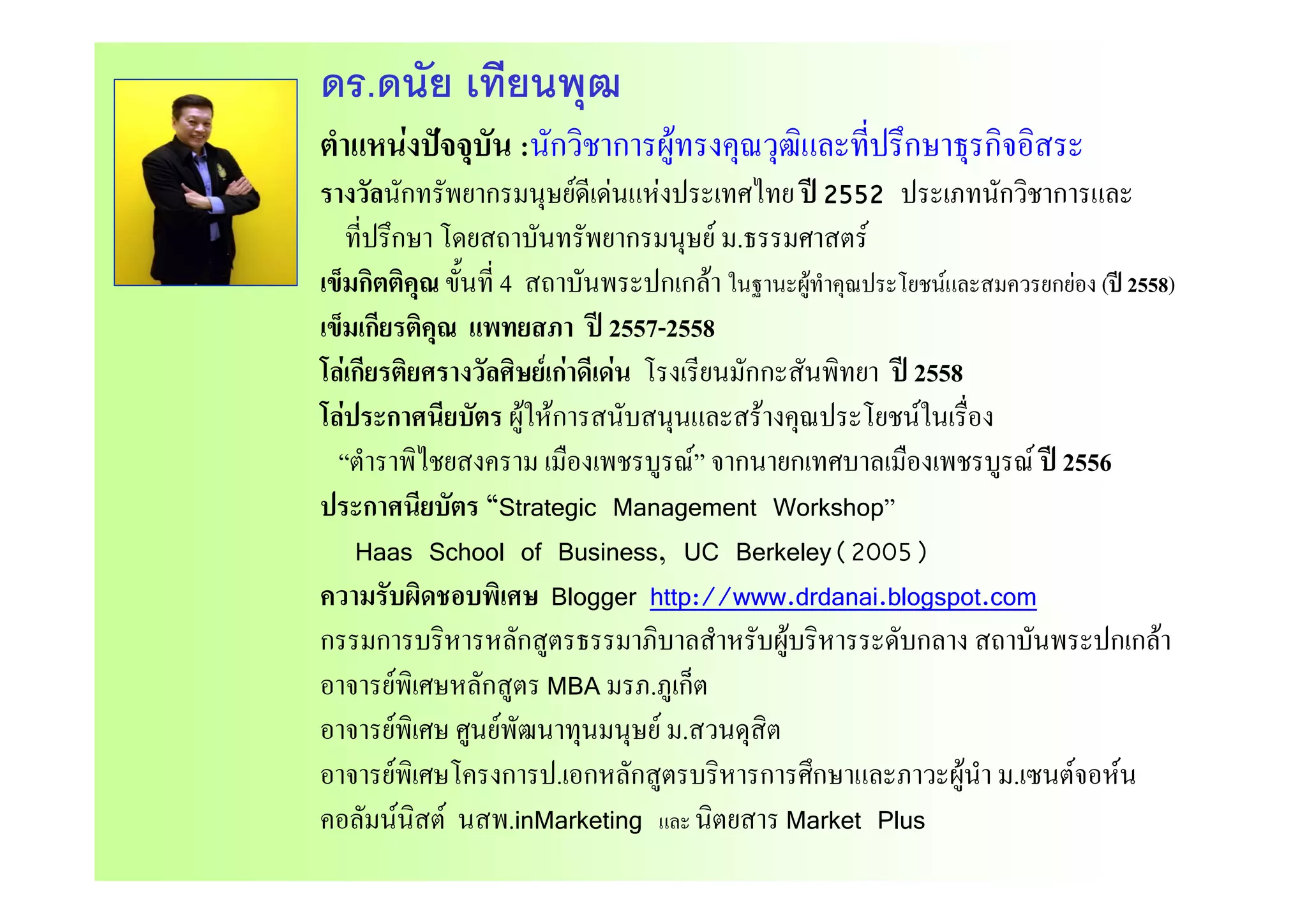 ดร.ดนัย เทียนพุฒ
ตําแหนงปจจบัน :นักวิชาการผทรงคณวฒิและที่ปรึกษาธรกิจอิสระตาแหนงปจจุบน :นกวชาการผูทรงคุณวุฒและทปรกษาธุรกจอสระ
รางวัลนักทรัพยากรมนุษยดีเดนแหงประเทศไทย ป 2552 ประเภทนักวิชาการและ
ที่ปรึกษา โดยสถาบันทรัพยากรมนุษย ม.ธรรมศาสตรุ
เข็มกิตติคุณ ขั้นที่ 4 สถาบันพระปกเกลา ในฐานะผูทําคุณประโยชนและสมควรยกยอง (ป 2558)
เข็มเกียรติคุณ แพทยสภา ป 2557-2558
โ  ี   ี  โ ี ปโลเกียรติยศรางวัลศิษยเกาดีเดน โรงเรียนมักกะสันพิทยา ป 2558
โลประกาศนียบัตร ผูใหการสนับสนุนและสรางคุณประโยชนในเรื่อง
“ตําราพิไชยสงคราม เมืองเพชรบรณ” จากนายกเทศบาลเมืองเพชรบรณ ป 2556ตาราพไชยสงคราม เมองเพชรบูรณ จากนายกเทศบาลเมองเพชรบูรณ ป 2556
ประกาศนียบัตร “Strategic Management Workshop”
Haas School of Business, UC Berkeley(2005)
ความรับผิดชอบพิเศษ Blogger http://www.drdanai.blogspot.com
กรรมการบริหารหลักสูตรธรรมาภิบาลสําหรับผูบริหารระดับกลาง สถาบันพระปกเกลา
 ิ ั ็อาจารยพิเศษหลักสูตร MBA มรภ.ภูเก็ต
อาจารยพิเศษ ศูนยพัฒนาทุนมนุษย ม.สวนดุสิต
อาจารยพิเศษโครงการป เอกหลักสตรบริหารการศึกษาและภาวะผนํา ม เซนตจอหนอาจารยพเศษโครงการป.เอกหลกสูตรบรหารการศกษาและภาวะผูนา ม.เซนตจอหน
คอลัมนนิสต นสพ.inMarketing และ นิตยสาร Market Plus
 