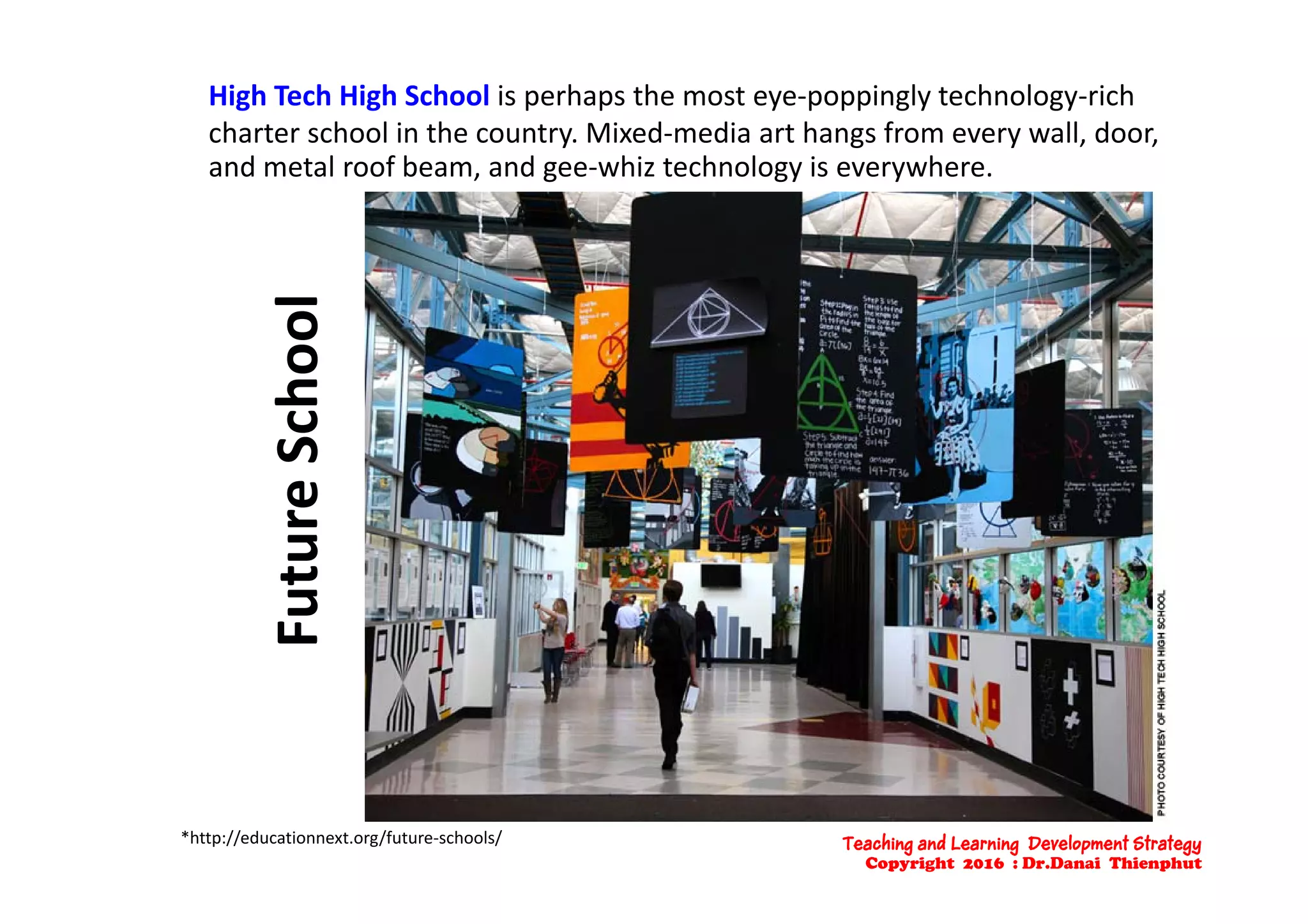 High Tech High School is perhaps the most eye‐poppingly technology‐rich 
charter school in the country. Mixed‐media art hangs from every wall, door, y g y
and metal roof beam, and gee‐whiz technology is everywhere.
oolSchoture SFut
*http://educationnext.org/future‐schools/ Teaching and Learning Development Strategy
Copyright 2016 : Dr.Danai Thienphut
 