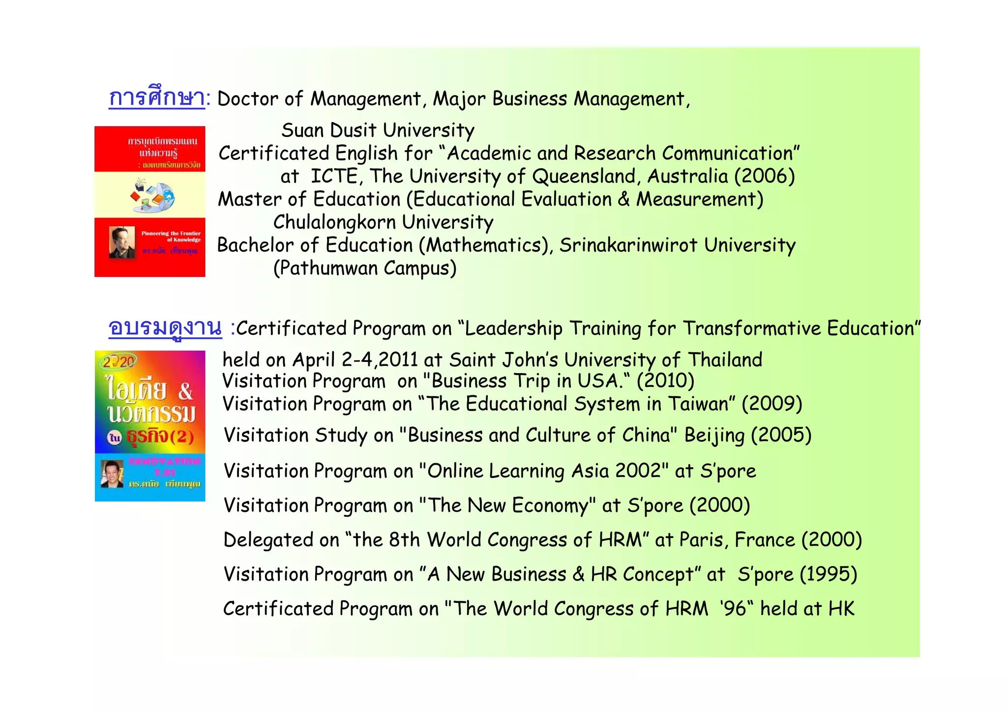 การศึกษา: Doctor of Management, Major Business Management,
Suan Dusit University
Certificated English for “Academic and Research Communication”
at ICTE, The University of Queensland, Australia (2006)
M t f Ed ti (Ed ti l E l ti & M t)Master of Education (Educational Evaluation & Measurement)
Chulalongkorn University
Bachelor of Education (Mathematics), Srinakarinwirot University
(Pathumwan Campus)( m mp )
อบรมดูงาน :Certificated Program on “Leadership Training for Transformative Education”
h ld Ap il 2 4 2011 t S i t J h ’s U i sit f Th il dheld on April 2-4,2011 at Saint John’s University of Thailand
Visitation Program on "Business Trip in USA.“ (2010)
Visitation Program on “The Educational System in Taiwan” (2009)
Visitation Study on "Business and Culture of China" Beijing (2005)Visitation Study on Business and Culture of China Beijing (2005)
Visitation Program on "Online Learning Asia 2002" at S’pore
Visitation Program on "The New Economy" at S’pore (2000)
Delegated on “the 8th World Congress of HRM” at Paris, France (2000)
Visitation Program on ”A New Business & HR Concept” at S’pore (1995)
Certificated Program on "The World Congress of HRM ‘96“ held at HK
 