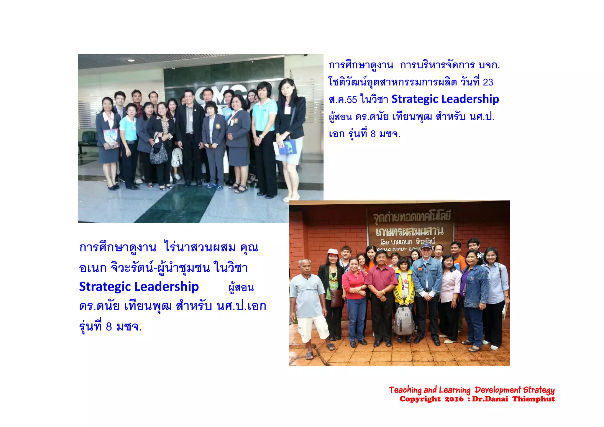 การศึกษาดงาน การบริหารจัดการ บจก.การศกษาดูงาน การบรหารจดการ บจก.
โชติวัฒนอุตสาหกรรมการผลิต วันที่ 23
ส.ค.55 ในวิชา Strategic Leadership 
ผสอน ดร ดนัย เทียนพฒ สําหรับ นศ ปผูสอน ดร.ดนย เทยนพุฒ สาหรบ นศ.ป.
เอก รุนที่ 8 มซจ.
การศึกษาดูงาน ไรนาสวนผสม คุณ
ิ ั   ํ ใ ิอเนก จิวะรัตน-ผูนําชุมชน ในวิชา
Strategic Leadership         ผูสอน
ดร.ดนัย เทียนพฒ สําหรับ นศ.ป.เอกุ
รุนที่ 8 มซจ.
Teaching and Learning Development Strategy
Copyright 2016 : Dr.Danai Thienphut
 