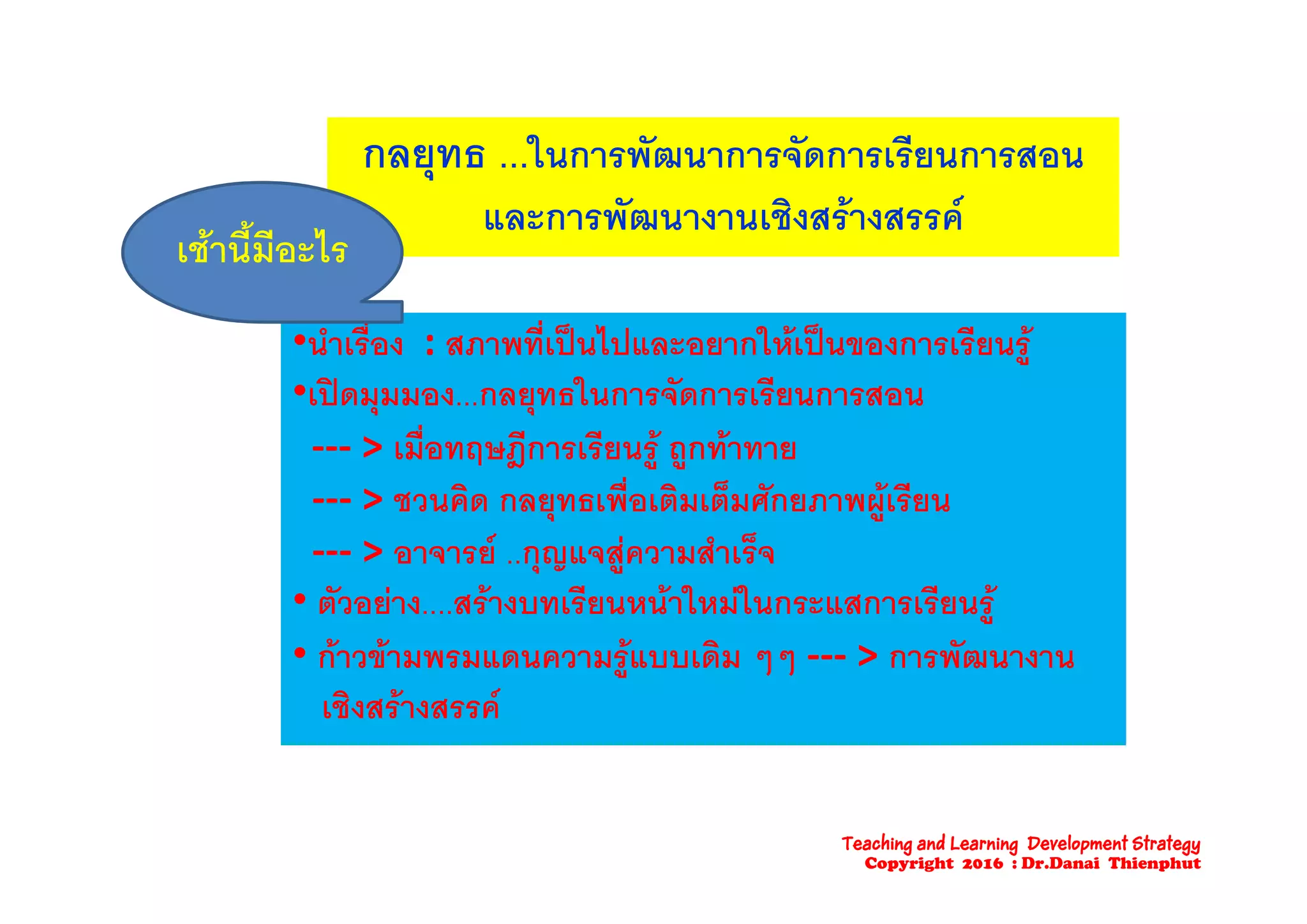 กลยทธ ใ ร ัฒ ร ั ร รีย รสกลยุทธ ...ในการพฒนาการจดการเรยนการสอน
และการพัฒนางานเชิงสรางสรรค
เชานี้มีอะไร
•นําเรื่อง : สภาพที่เปนไปและอยากใหเปนของการเรียนรู
เชานมอะไร
ู
•เปดมุมมอง...กลยุทธในการจัดการเรียนการสอน
‐‐‐ > เมื่อทฤษฎีการเรียนรู ถูกทาทายฤ ฎ ู ู
‐‐‐ > ชวนคิด กลยุทธเพื่อเติมเต็มศักยภาพผูเรียน
‐‐‐ > อาจารย ..กุญแจสูความสําเร็จุญ ู
• ตัวอยาง....สรางบทเรียนหนาใหมในกระแสการเรียนรู
• กาวขามพรมแดนความรูแบบเดิม ๆๆ ‐‐‐ > การพัฒนางานู ๆๆ
เชิงสรางสรรค
Teaching and Learning Development Strategy
Copyright 2016 : Dr.Danai Thienphut
 