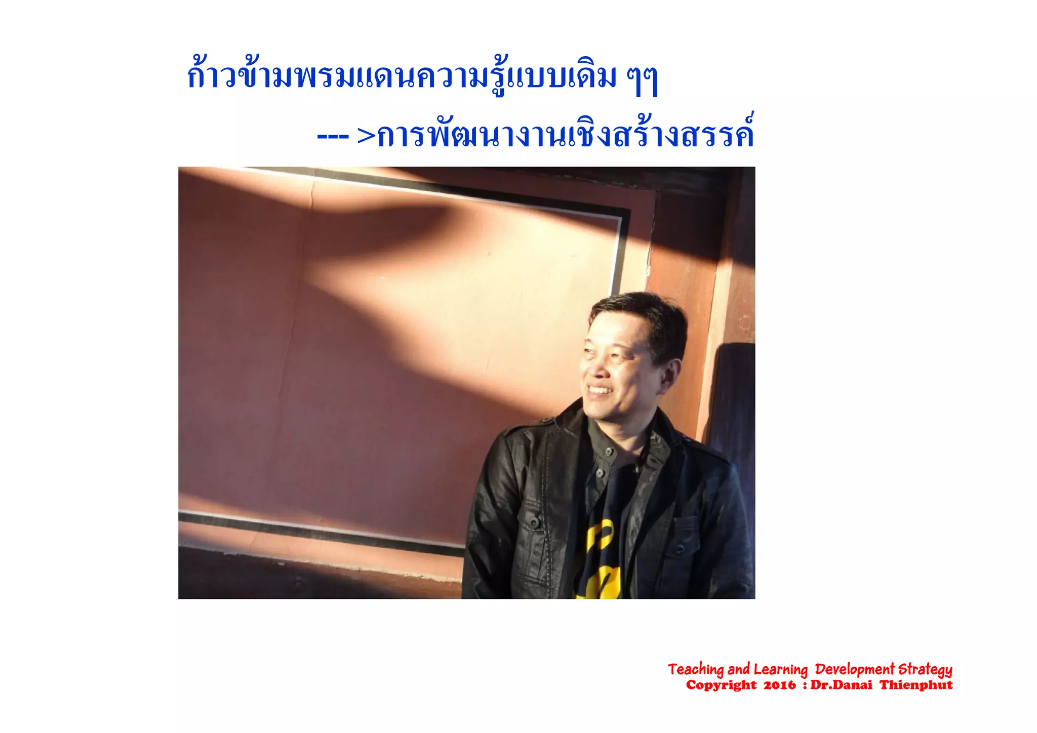 กาวขามพรมแดนความรูแบบเดิม ๆๆ
ั ิ  --- >การพัฒนางานเชิงสรางสรรค
Teaching and Learning Development Strategy
Copyright 2016 : Dr.Danai Thienphut
 