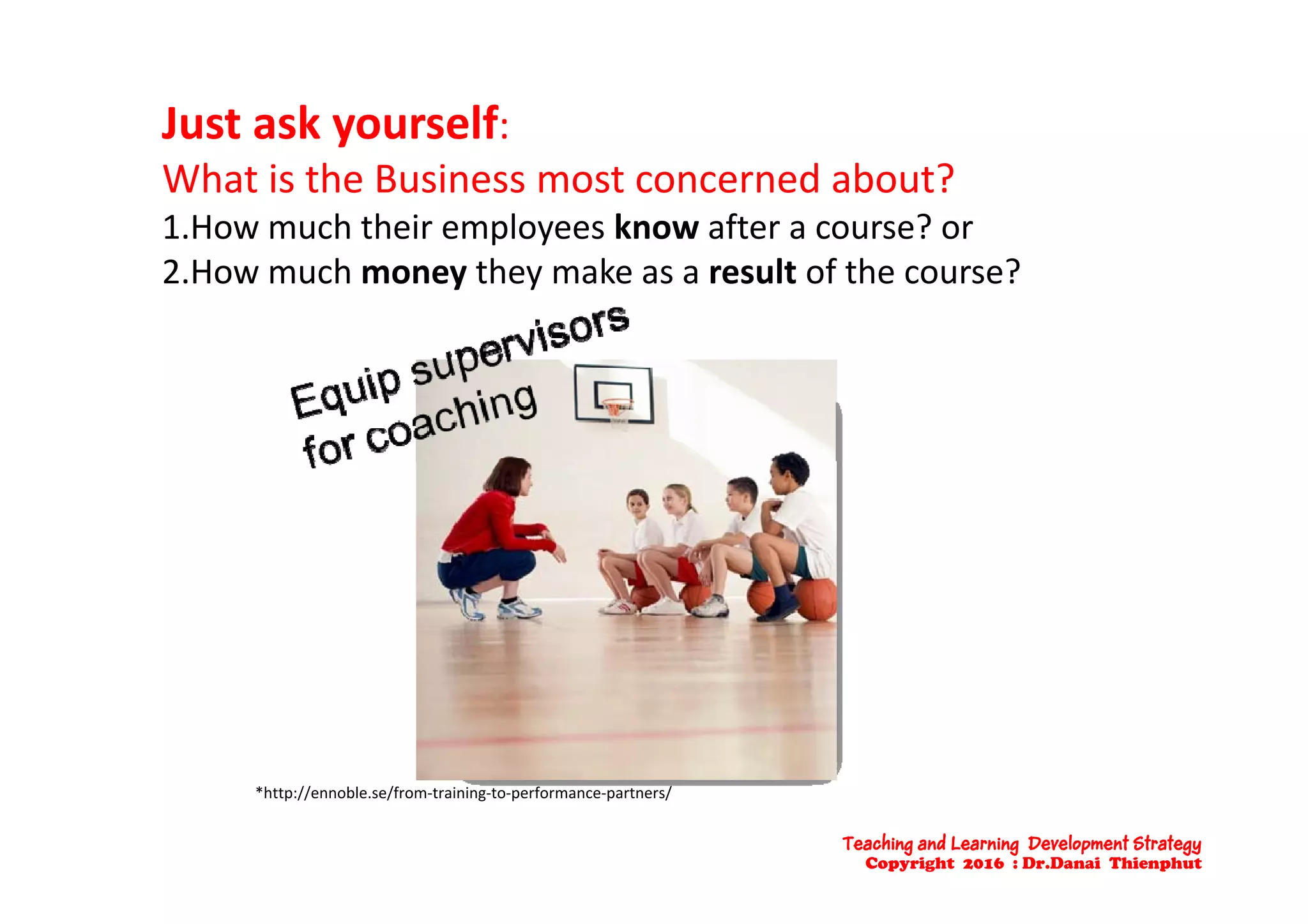 Just ask yourself: 
What is the Business most concerned about?
1.How much their employees know after a course? or
2.How much money they make as a result of the course?
*http://ennoble.se/from‐training‐to‐performance‐partners/
Teaching and Learning Development Strategy
Copyright 2016 : Dr.Danai Thienphut
 