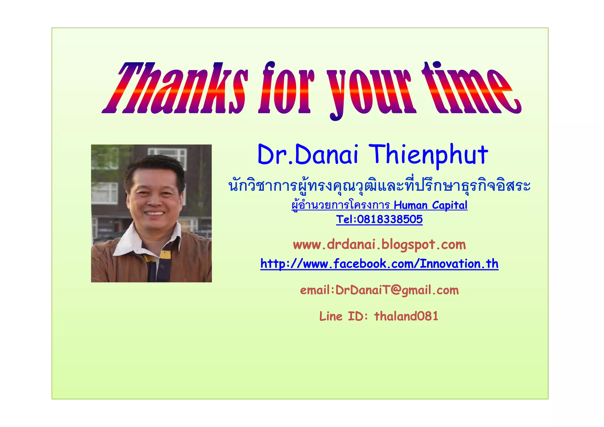 Dr.Danai Thienphutp
นักวิชาการผูทรงคุณวุฒิและที่ปรึกษาธุรกิจอิสระ
ผูอํานวยการโครงการ Human Capital
Tel:0818338505
www.drdanai.blogspot.com
http://www facebook com/Innovation thhttp://www.facebook.com/Innovation.th
email:DrDanaiT@gmail.com
Line ID: thaland081
 
