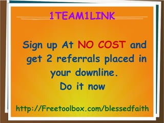 1TEAM1LINK
Sign up At NO COST and
get 2 referrals placed in
your downline.
Do it now
http://Freetoolbox.com/blessedfaith
 