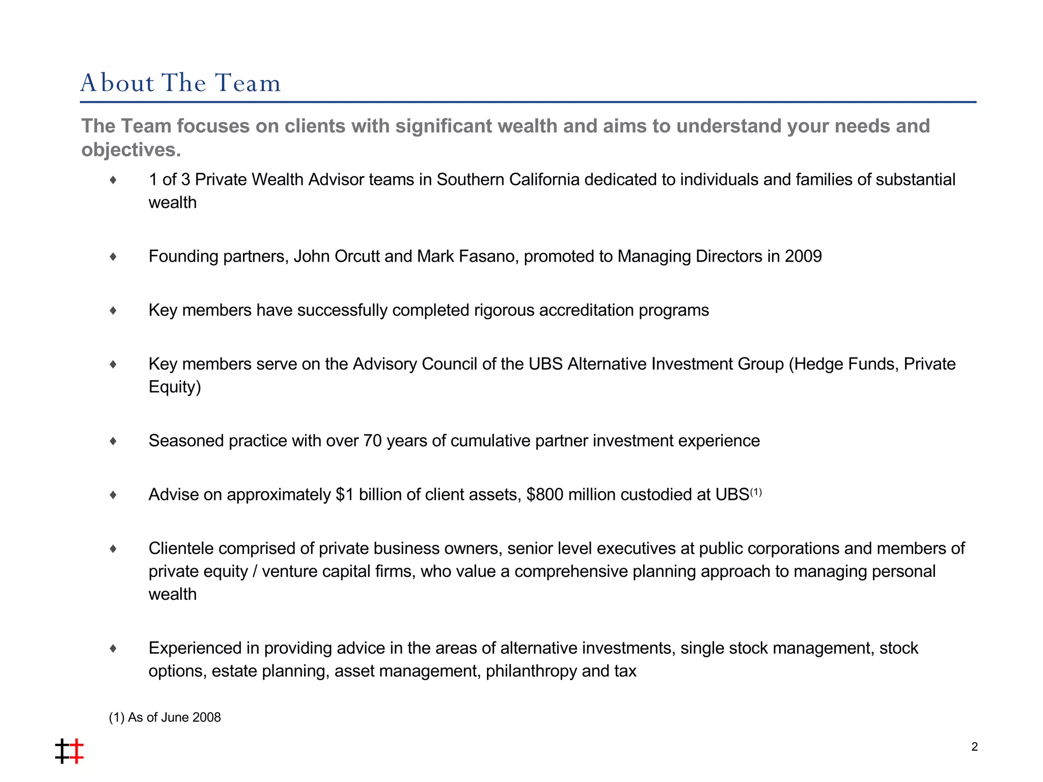 About The Team 1 of 3 Private Wealth Advisor teams in Southern California dedicated to individuals and families of substantial wealth Founding partners, John Orcutt and Mark Fasano, promoted to Managing Directors in 2009 Key members have successfully completed rigorous accreditation programs Key members serve on the Advisory Council of the UBS Alternative Investment Group (Hedge Funds, Private Equity) Seasoned practice with over 70 years of cumulative partner investment experience Advise on approximately $1 billion of client assets, $800 million custodied at UBS (1) Clientele comprised of private business owners, senior level executives at public corporations and members of private equity / venture capital firms, who value a comprehensive planning approach to managing personal wealth Experienced in providing advice in the areas of alternative investments, single stock management, stock options, estate planning, asset management, philanthropy and tax The Team focuses on clients with significant wealth and aims to understand your needs and objectives.  2 (1) As of June 2008 