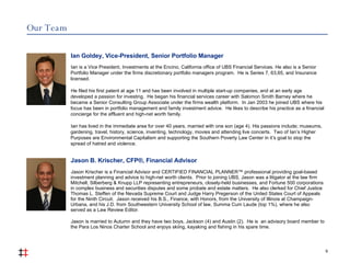 Our Team 9 Jason B. Krischer, CFP®, Financial Advisor Jason Krischer is a Financial Advisor and CERTIFIED FINANCIAL PLANNER™ professional providing goal-based investment planning and advice to high-net worth clients.  Prior to joining UBS, Jason was a litigator at the law firm Mitchell, Silberberg & Knupp LLP representing entrepreneurs, closely-held businesses, and Fortune 500 corporations in complex business and securities disputes and some probate and estate matters.  He also clerked for Chief Justice Thomas L. Steffen of the Nevada Supreme Court and Judge Harry Pregerson of the United States Court of Appeals for the Ninth Circuit.  Jason received his B.S., Finance, with Honors, from the University of Illinois at Champaign-Urbana, and his J.D. from Southwestern University School of law, Summa Cum Laude (top 1%), where he also served as a Law Review Editor.  Jason is married to Autumn and they have two boys, Jackson (4) and Austin (2).  He is  an advisory board member to the Para Los Ninos Charter School and enjoys skiing, kayaking and fishing in his spare time.   Ian Goldey, Vice-President, Senior Portfolio Manager Ian is a Vice President, Investments at the Encino, California office of UBS Financial Services. He also is a Senior Portfolio Manager under the firms discretionary portfolio managers program.  He is Series 7, 63,65, and Insurance licensed. He filed his first patent at age 11 and has been involved in multiple start-up companies, and at an early age developed a passion for investing.  He began his financial services career with Salomon Smith Barney where he became a Senior Consulting Group Associate under the firms wealth platform.  In Jan 2003 he joined UBS where his focus has been in portfolio management and family investment advice.  He likes to describe his practice as a financial concierge for the affluent and high-net worth family. Ian has lived in the immediate area for over 40 years, married with one son (age 4). His passions include; museums, gardening, travel, history, science, inventing, technology, movies and attending live concerts.  Two of Ian’s Higher Purposes are Environmental Capitalism and supporting the Southern Poverty Law Center in it’s goal to stop the spread of hatred and violence.   