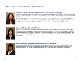 Our Team — Client Support & Operations 10 Venetta L. Reyes – Investment Associate, Team Operations Manager Venetta is an Investment Associate, at the Encino, California office of UBS Financial Services, and she heads up the teams support and operations group. She received her degree from California State Northridge and is Series 7 and 63 licensed.  Venetta originally joined the team as the group’s operations manager. She started her career at Drexal Burnham Lambert before becoming the operations manager at Apollo Securities. She lives in North Hollywood and is involved deeply in her community- donating over eight years to the Maryvale Orphanage for abused girls’ charity. Nancy Namise – Senior Registered Client Service Associate Nancy is a Registered Client Service Associate at the Encino, California office of UBS Financial Services. Nancy attended Wisconsin State University, and she is Series 7 and 63 licensed. Nancy came to us from Merrill Lynch International, where she worked for the Private Banking group for 12 years. She currently lives in Westwood. Frances Cheng – Technical Analyst Frances is a Technical Analyst at the Encino, CA office of UBS Financial  Services . She graduated cum laude from Loyola Marymount University with a Bachelor of Business   Administration in Finance and was recognized as the top graduate in the Finance department. She is also a member of the national honor society for business students, Beta Gamma Sigma. Prior to joining UBS, Frances worked at the Private Banking and Investment Group at Merrill Lynch for 4 years. 