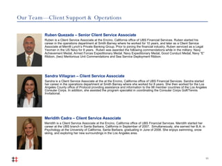 Our Team — Client Support & Operations 11 Sandra Villagran – Client Service Associate Sandra is a Client Service Associate at the at the Encino, California office of UBS Financial Services. Sandra started her career in the operations department at Smith Barney where she worked for 8 years. She then worked for the Los Angeles County office of Protocol providing assistance and information to the 98 member countries of the Los Angeles Consular Corps. In addition, she assisted the program specialist in coordinating the Consular Corps Golf/Tennis Invitational. Meridith Cadra – Client Service Associate Meridith is a Client Service Associate at the Encino, California office of UBS Financial Services. Meridith started her career at the UBS branch in Santa Barbara, California in September of 2007.  Simultaneously, she earned her B.A. in Psychology at the University of California, Santa Barbara, graduating in June of 2008. She enjoys swimming, snow skiing, and exploring her new surroundings in the Los Angeles area.   Ruben Quezada – Senior Client Service Associate Ruben is a Client Service Associate at the Encino, California office of UBS Financial Services. Ruben started his career in the operations department at Smith Barney where he worked for 10 years, and later as a Client Service Associate at Merrill Lynch’s Private Banking Group. Prior to joining the financial industry, Ruben serviced as a Legal Yeoman in the US Navy for 8 years.  Ruben was awarded the following commendations while in the military: Navy Achievement Medal, Armed Forces Expeditionary Medal, Navy Expeditionary Medal, Good Conduct Medal, Navy “E” Ribbon, (two) Meritorious Unit Commendations and Sea Service Deployment Ribbon. 