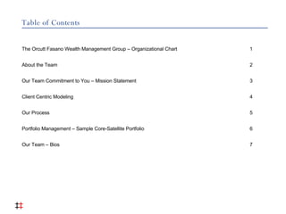 Table of Contents The Orcutt Fasano Wealth Management Group – Organizational Chart 1 About the Team 2 Our Team Commitment to You – Mission Statement 3 Client Centric Modeling 4 Our Process 5 Portfolio Management – Sample Core-Satellite Portfolio  6 Our Team – Bios  7 