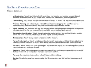 Our Team Commitment to You Understanding.  We will listen intently to fully understand your situation and base our advice and asset allocation recommendations on  your  unique goals, time horizon, risk tolerance, and family situation. Confidentiality.  Your private and confidential matters will always be treated with the utmost respect and care. Financial Planning.   We will construct a detailed financial plan including projected cash flows and an investment policy statement to assure your goals, retirement and income needs are met. Estate Planning.   We will review and help you design or amend the architecture of your estate in conjunction with legal counsel so that your personal, family, charitable and generational goals are met. Consultation/Coordination.   We will work with your other trusted advisors (tax and legal) to solve complex issues and, when necessary, introduce you to other experts to meet your needs. Transparency.   We will clearly explain our process and fee structure. Review/Customization.   We will periodically and systematically review your portfolio and make adjustments based upon market conditions or as your goals change. Reporting will be extensive and often customized. Proactive.   We will contact you when upcoming tax and other factors impact your investment portfolio, or as a changing investment landscape dictates. Research.   We will utilize objective and independent research from multiple resources enabling us to provide the best investments for your portfolio in an open architecture platform. Fairness.   If a mistake is discovered, we will work to correct it immediately. Service.   We will always call you back promptly. Our 10 member team and staff are here to serve you at all times. Mission Statement  3 