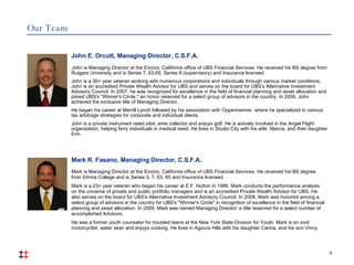 Our Team 8 John E. Orcutt, Managing Director, C.S.F.A. John is Managing Director at the Encino, California office of UBS Financial Services. He received his BS degree from Rutgers University and is Series 7, 63,65, Series 8 (supervisory) and Insurance licensed. John is a 30+ year veteran working with numerous corporations and individuals through various market conditions. John is an accredited Private Wealth Advisor for UBS and serves on the board for UBS's Alternative Investment Advisory Council. In 2007, he was recognized for excellence in the field of financial planning and asset allocation and joined UBS's "Winner's Circle," an honor reserved for a select group of advisors in the country. In 2009, John achieved the exclusive title of Managing Director,  He began his career at Merrill Lynch followed by his association with Oppenheimer, where he specialized in various tax arbitrage strategies for corporate and individual clients.  John is a private instrument rated pilot, wine collector and enjoys golf. He is actively involved in the Angel Flight organization, helping ferry individuals in medical need. He lives in Studio City with his wife, Marcia, and their daughter Erin. Mark is Managing Director at the Encino, California office of UBS Financial Services. He received his BS degree from Elmira College and is Series 3, 7, 63, 65 and Insurance licensed.  Mark is a 23+ year veteran who began his career at E.F. Hutton in 1986. Mark conducts the performance analysis on the universe of private and public portfolio managers and is an accredited Private Wealth Advisor for UBS. He also serves on the board for UBS's Alternative Investment Advisory Council. In 2008, Mark was honored among a select group of advisors in the country for UBS's "Winner's Circle" in recognition of excellence in the field of financial planning and asset allocation. In 2009, Mark was named Managing Director; a title reserved for a select number of accomplished Advisors.  He was a former youth counselor for troubled teens at the New York State Division for Youth. Mark is an avid motorcyclist, water skier and enjoys cooking. He lives in Agoura Hills with his daughter Carina, and his son Vinny. Mark R. Fasano, Managing Director, C.S.F.A. 