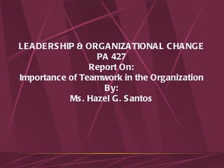 LEADERSHIP & ORGANIZATIONAL CHANGE PA 427 Report On: Importance of Teamwork in the Organization By: Ms. Hazel G. Santos 