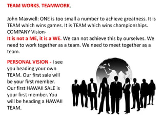 TEAM WORKS. TEAMWORK. John Maxwell: ONE is too small a number to achieve greatness. It is TEAM which wins games. It is TEAM which wins championships.  COMPANY Vision-  It is not a ME, it is a WE. We can not achieve this by ourselves. We need to work together as a team. We need to meet together as a team. PERSONAL VISION - I see you heading your own TEAM. Our first sale will be your first member. Our first HAWAII SALE is your first member. You will be heading a HAWAII TEAM. 