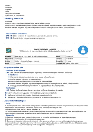 -Pizarra
-Plumones
-Lápices
-Data
-Proyector multimedia
-Laboratorio de computación
Síntesis y evaluación
Formativa:
-Editan contenido de presentaciones, como textos, colores, formas.
-Insertan textos e imágenes en presentaciones. -Insertan diseños predeterminados o nuevos en presentaciones.
-Ordenan textos e imágenes según tipo de presentación (una investigación, un cuento, una publicidad).
Indicadores de Evaluación:
OA5 - I1: Editan contenido de presentaciones, como textos, colores, formas.
OA5 - I2: Insertan textos e imágenes en presentaciones.
PLANIFICACIÓN DE LA CLASE
" 2. Elaboración de una presentación con el ciclo de vida de las plantas con flor "
Profesor MARGARITA EDELMIRA MORALES HERNÁNDEZ Inicio 11/03/2018
Asignatura Tecnología Término 11/03/2018
Unidad Unidad 1: Uso de Software e Internet Duración 1 Horas
Nivel 3° Básico Validado por Marcia Leiva Aldea
Objetivos de la Clase
Objetivos de aprendizaje:
OA5 -Usar software de presentación para organizar y comunicar ideas para diferentes propósitos.
Indicadores:
>-Editan contenido de presentaciones, como textos, colores, formas.
>- Insertan textos e imágenes en presentaciones.
>-Insertan diseños predeterminados o nuevos en presentaciones.
>-Ordenan textos e imágenes según tipo de presentación (una investigación, un cuento, una publicidad).
>-Abren y guardan archivos de presentación en espacios físicos de un computador.
Habilidades:
15.1 -Trabajar de forma independiente y con otros, conformando equipos de trabajo.
9.2 -Abrir, editar, imprimir y guardar información con un procesador de texto.
9.1 -Aplicar conocimiento técnico para el uso de procesador de texto.
4.1 -Organizar y comunicar información por medio de un software de presentación.
Actividad metodológica
Inicio:
El docente presenta a sus estudiantes el tema y objetivo que se trabajará en clase: elaborar una presentación con el ciclo de vida de
las plantas con flor (germinación, crecimiento, reproducción, formación de la flor y del fruto).
Transversabilidad con el área de Ciencias Naturales OA 3.
Los estudiantes leen y escriben en su cuaderno de tecnología el tema y objetivo que se abordará en clase, además expresan sus
conocimientos previos sobre el tema a tratar en la sesión. Realizan sus aportes y dudas pertinentes.
Desarrollo:
1.- Escuchan atentamente breve explicación del docente en torno a las actividades que se desarrollarán en clase.
2.- Observan y escuchan video "El ciclo de vida de las plantas".
3.- Comentan el video observado, además el docente indica que, en un software de presentación, es posible insertar y mover
cuadros de textos para organizar y comunicar información, los estudiantes, basados en la información del video (El ciclo de vida de
las plantas), elaboran una presentación, siguiendo las siguientes instrucciones:
 