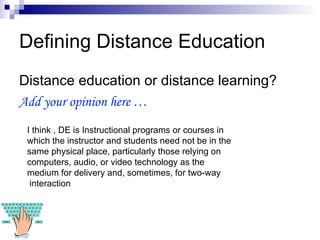 Defining Distance Education Distance education or distance learning? Add your opinion here …  I think , DE is Instructional programs or courses in which the instructor and students need not be in the same physical place, particularly those relying on computers, audio, or video technology as the medium for delivery and, sometimes, for two-way interaction   