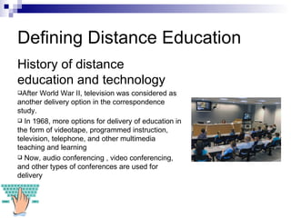 Defining Distance Education History of distance education and technology After World War II, television was considered as another delivery option in the correspondence study.  In 1968, more options for delivery of education in the form of videotape, programmed instruction, television, telephone, and other multimedia teaching and learning Now, audio conferencing , video conferencing, and other types of conferences are used for delivery  