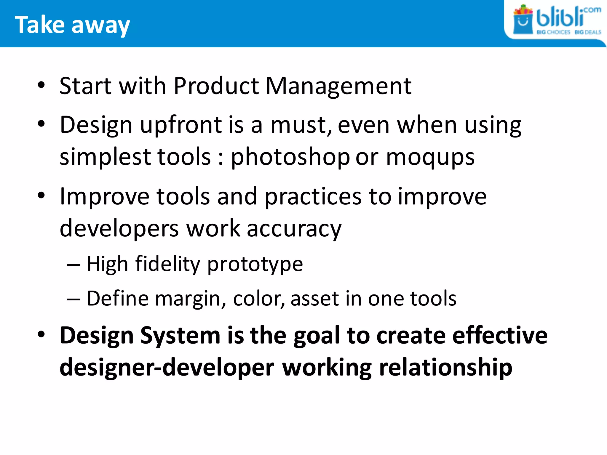 Take away
• Start	with Product Management
• Design	upfront is a	must,	even when using
simplest tools :	photoshop or moqups
• Improve tools and practices to improve
developers work accuracy
– High fidelity prototype
– Define margin,	color,	asset in	one tools
• Design	System	is the goal to create effective
designer-developer	working relationship
 