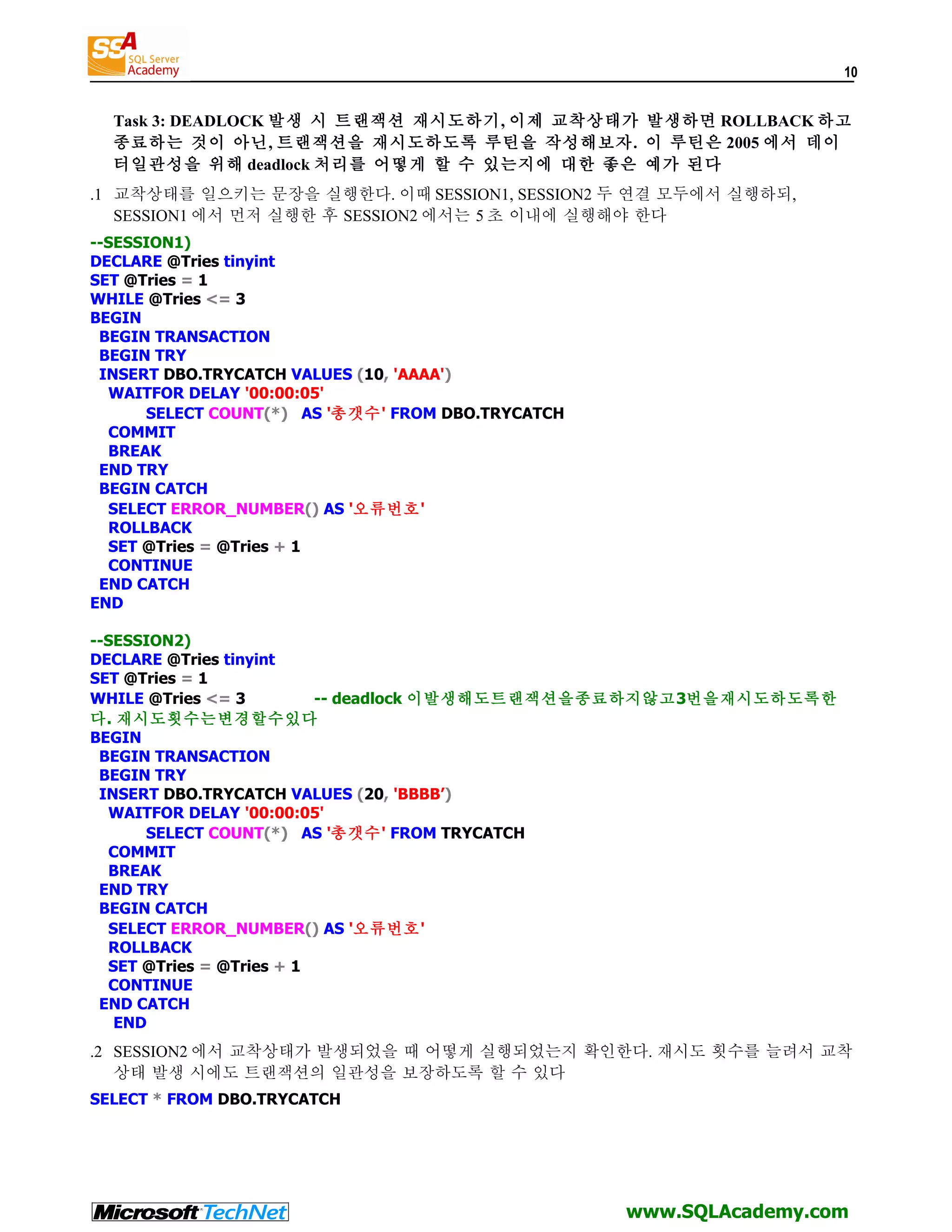 10 Task 3: DEADLOCK 발생 시 트랜잭션 재시도하기, 이제 교착상태가 발생하면 ROLLBACK 하고 종료하는 것이 아닌, 트랜잭션을 재시도하도록 루틴을 작성해보자. 이 루틴은 2005 에서 데이 터일관성을 위해 deadlock 처리를 어떻게 할 수 있는지에 대한 좋은 예가 된다 .1 교착상태를 일으키는 문장을 실행한다. 이때 SESSION1, SESSION2 두 연결 모두에서 실행하되, SESSION1 에서 먼저 실행한 후 SESSION2 에서는 5 초 이내에 실행해야 한다 --SESSION1) DECLARE @Tries tinyint SET @Tries = 1 WHILE @Tries <= 3 BEGIN BEGIN TRANSACTION BEGIN TRY INSERT DBO.TRYCATCH VALUES (10, 'AAAA') WAITFOR DELAY '00:00:05' SELECT COUNT(*) AS '총갯수' FROM DBO.TRYCATCH COMMIT BREAK END TRY BEGIN CATCH SELECT ERROR_NUMBER() AS '오류번호' ROLLBACK SET @Tries = @Tries + 1 CONTINUE END CATCH END --SESSION2) DECLARE @Tries tinyint SET @Tries = 1 WHILE @Tries <= 3 -- deadlock 이발생해도트랜잭션을종료하지않고3번을재시도하도록한 다. 재시도횟수는변경할수있다 BEGIN BEGIN TRANSACTION BEGIN TRY INSERT DBO.TRYCATCH VALUES (20, 'BBBB’) WAITFOR DELAY '00:00:05' SELECT COUNT(*) AS '총갯수' FROM TRYCATCH COMMIT BREAK END TRY BEGIN CATCH SELECT ERROR_NUMBER() AS '오류번호' ROLLBACK SET @Tries = @Tries + 1 CONTINUE END CATCH END .2 SESSION2 에서 교착상태가 발생되었을 때 어떻게 실행되었는지 확인한다. 재시도 횟수를 늘려서 교착 상태 발생 시에도 트랜잭션의 일관성을 보장하도록 할 수 있다 SELECT * FROM DBO.TRYCATCH www.SQLAcademy.com 