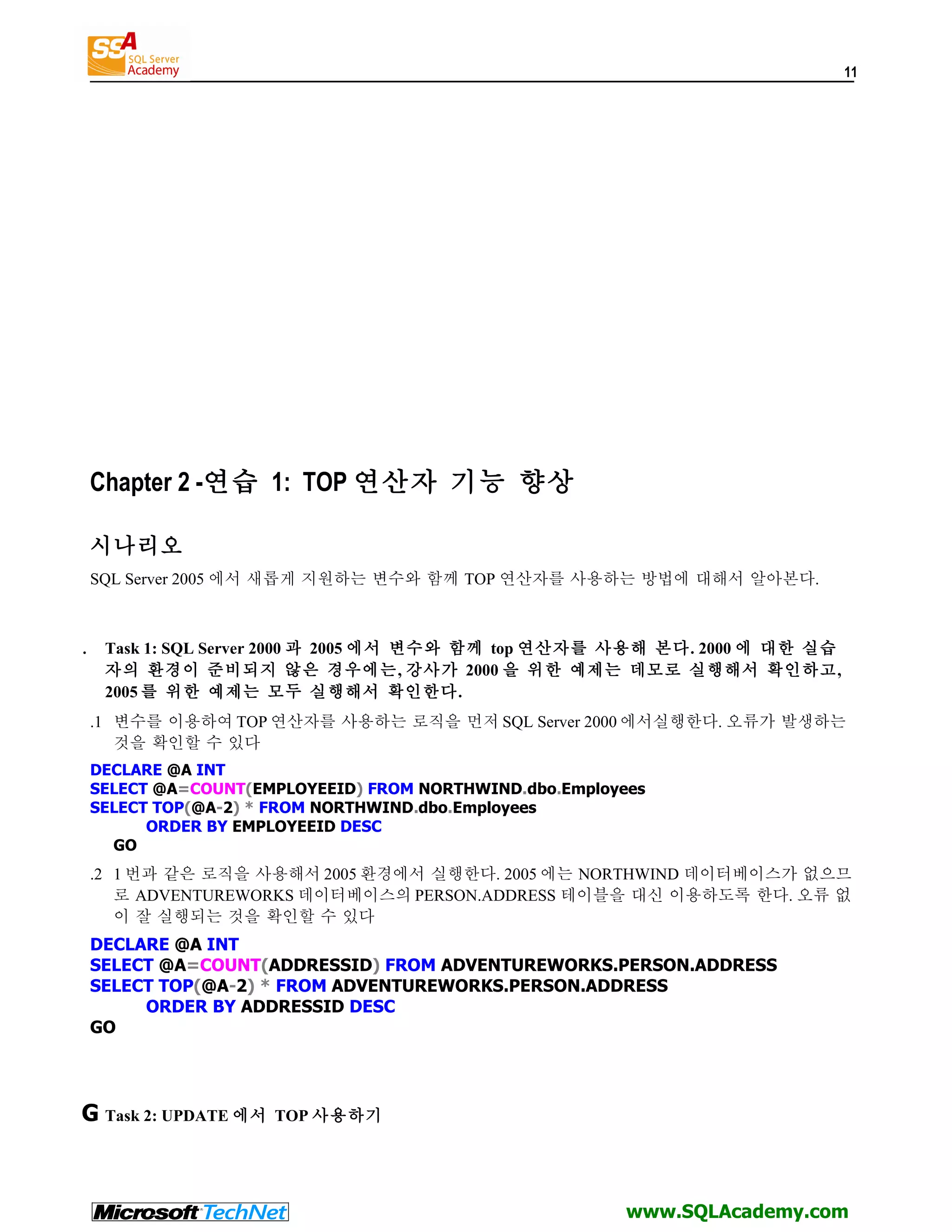 11 Chapter 2 -연습 1: TOP 연산자 기능 향상 시나리오 SQL Server 2005 에서 새롭게 지원하는 변수와 함께 TOP 연산자를 사용하는 방법에 대해서 알아본다. . Task 1: SQL Server 2000 과 2005 에서 변수와 함께 top 연산자를 사용해 본다. 2000 에 대한 실습 자의 환경이 준비되지 않은 경우에는, 강사가 2000 을 위한 예제는 데모로 실행해서 확인하고, 2005 를 위한 예제는 모두 실행해서 확인한다. .1 변수를 이용하여 TOP 연산자를 사용하는 로직을 먼저 SQL Server 2000 에서실행한다. 오류가 발생하는 것을 확인할 수 있다 DECLARE @A INT SELECT @A=COUNT(EMPLOYEEID) FROM NORTHWIND.dbo.Employees SELECT TOP(@A-2) * FROM NORTHWIND.dbo.Employees ORDER BY EMPLOYEEID DESC GO .2 1 번과 같은 로직을 사용해서 2005 환경에서 실행한다. 2005 에는 NORTHWIND 데이터베이스가 없으므 로 ADVENTUREWORKS 데이터베이스의 PERSON.ADDRESS 테이블을 대신 이용하도록 한다. 오류 없 이 잘 실행되는 것을 확인할 수 있다 DECLARE @A INT SELECT @A=COUNT(ADDRESSID) FROM ADVENTUREWORKS.PERSON.ADDRESS SELECT TOP(@A-2) * FROM ADVENTUREWORKS.PERSON.ADDRESS ORDER BY ADDRESSID DESC GO G Task 2: UPDATE 에서 TOP 사용하기 www.SQLAcademy.com 