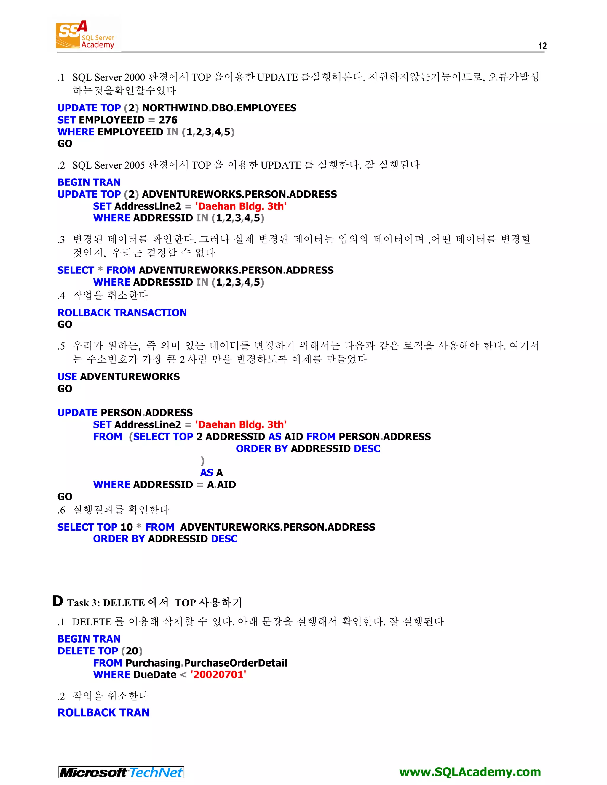 12 .1 SQL Server 2000 환경에서 TOP 을이용한 UPDATE 를실행해본다. 지원하지않는기능이므로, 오류가발생 하는것을확인할수있다 UPDATE TOP (2) NORTHWIND.DBO.EMPLOYEES SET EMPLOYEEID = 276 WHERE EMPLOYEEID IN (1,2,3,4,5) GO .2 SQL Server 2005 환경에서 TOP 을 이용한 UPDATE 를 실행한다. 잘 실행된다 BEGIN TRAN UPDATE TOP (2) ADVENTUREWORKS.PERSON.ADDRESS SET AddressLine2 = 'Daehan Bldg. 3th' WHERE ADDRESSID IN (1,2,3,4,5) .3 변경된 데이터를 확인한다. 그러나 실제 변경된 데이터는 임의의 데이터이며 ,어떤 데이터를 변경할 것인지, 우리는 결정할 수 없다 SELECT * FROM ADVENTUREWORKS.PERSON.ADDRESS WHERE ADDRESSID IN (1,2,3,4,5) .4 작업을 취소한다 ROLLBACK TRANSACTION GO .5 우리가 원하는, 즉 의미 있는 데이터를 변경하기 위해서는 다음과 같은 로직을 사용해야 한다. 여기서 는 주소번호가 가장 큰 2 사람 만을 변경하도록 예제를 만들었다 USE ADVENTUREWORKS GO UPDATE PERSON.ADDRESS SET AddressLine2 = 'Daehan Bldg. 3th' FROM (SELECT TOP 2 ADDRESSID AS AID FROM PERSON.ADDRESS ORDER BY ADDRESSID DESC ) AS A WHERE ADDRESSID = A.AID GO .6 실행결과를 확인한다 SELECT TOP 10 * FROM ADVENTUREWORKS.PERSON.ADDRESS ORDER BY ADDRESSID DESC D Task 3: DELETE 에서 TOP 사용하기 .1 DELETE 를 이용해 삭제할 수 있다. 아래 문장을 실행해서 확인한다. 잘 실행된다 BEGIN TRAN DELETE TOP (20) FROM Purchasing.PurchaseOrderDetail WHERE DueDate < '20020701' .2 작업을 취소한다 ROLLBACK TRAN www.SQLAcademy.com 