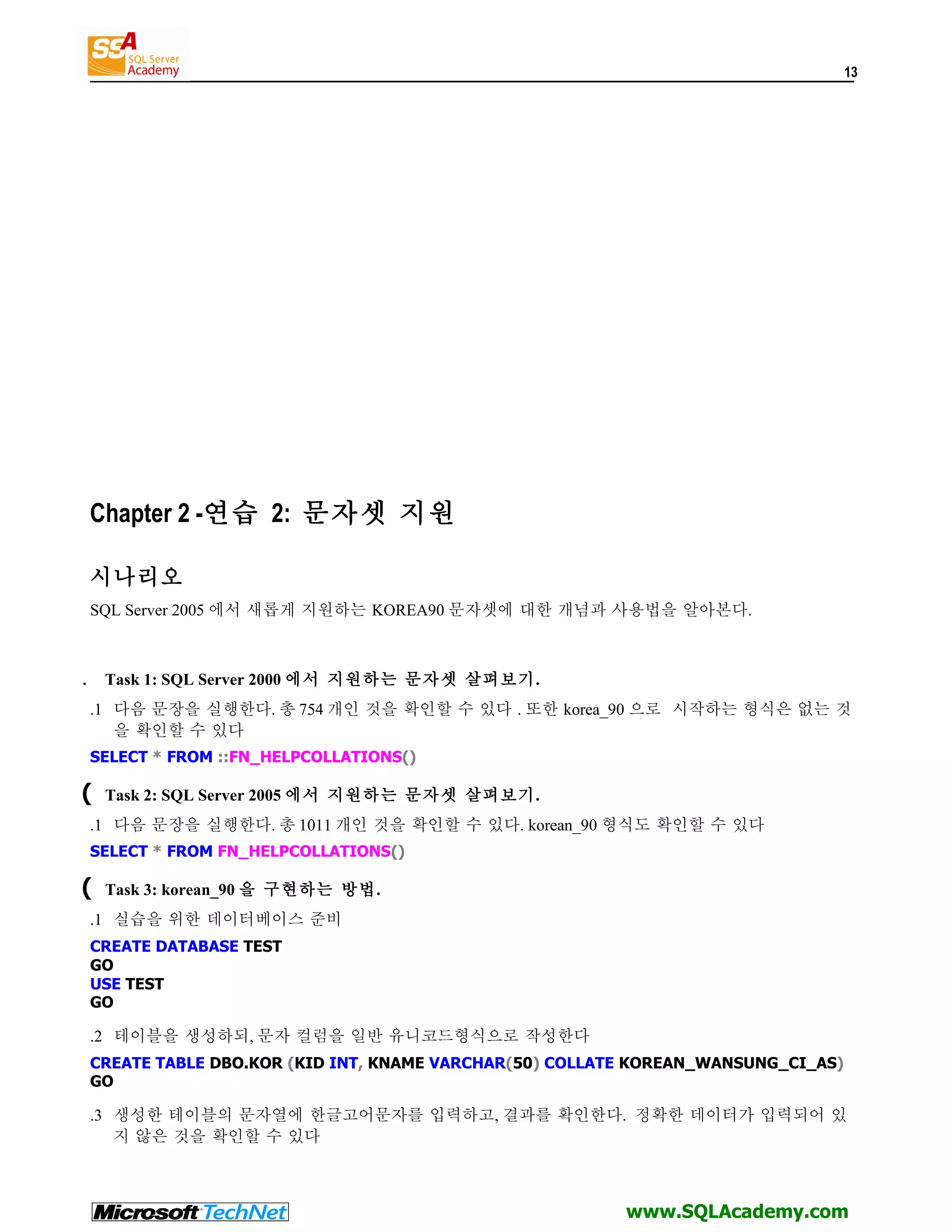 13 Chapter 2 -연습 2: 문자셋 지원 시나리오 SQL Server 2005 에서 새롭게 지원하는 KOREA90 문자셋에 대한 개념과 사용법을 알아본다. . Task 1: SQL Server 2000 에서 지원하는 문자셋 살펴보기. .1 다음 문장을 실행한다. 총 754 개인 것을 확인할 수 있다 . 또한 korea_90 으로 시작하는 형식은 없는 것 을 확인할 수 있다 SELECT * FROM ::FN_HELPCOLLATIONS() ( Task 2: SQL Server 2005 에서 지원하는 문자셋 살펴보기. .1 다음 문장을 실행한다. 총 1011 개인 것을 확인할 수 있다. korean_90 형식도 확인할 수 있다 SELECT * FROM FN_HELPCOLLATIONS() ( Task 3: korean_90 을 구현하는 방법. .1 실습을 위한 데이터베이스 준비 CREATE DATABASE TEST GO USE TEST GO .2 테이블을 생성하되, 문자 컬럼을 일반 유니코드형식으로 작성한다 CREATE TABLE DBO.KOR (KID INT, KNAME VARCHAR(50) COLLATE KOREAN_WANSUNG_CI_AS) GO .3 생성한 테이블의 문자열에 한글고어문자를 입력하고, 결과를 확인한다. 정확한 데이터가 입력되어 있 지 않은 것을 확인할 수 있다 www.SQLAcademy.com 
