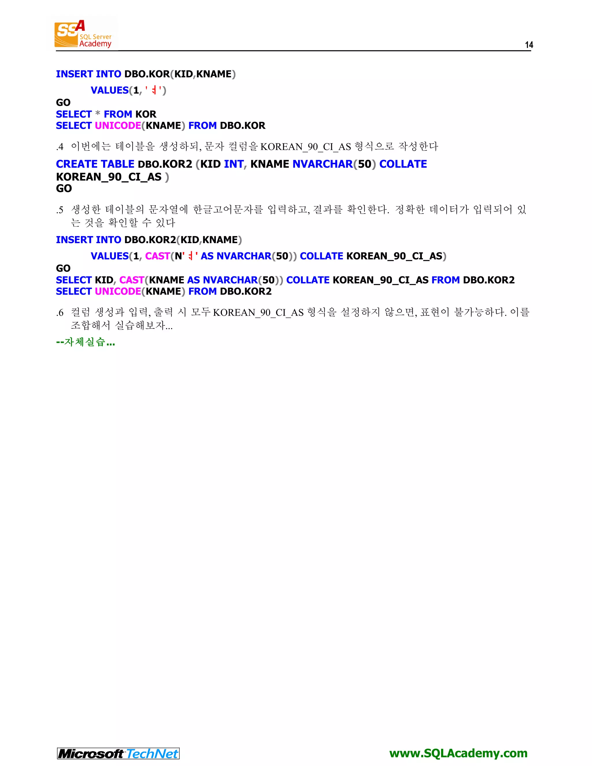 14 INSERT INTO DBO.KOR(KID,KNAME) VALUES(1, 'ᆟ') GO SELECT * FROM KOR SELECT UNICODE(KNAME) FROM DBO.KOR .4 이번에는 테이블을 생성하되, 문자 컬럼을 KOREAN_90_CI_AS 형식으로 작성한다 CREATE TABLE DBO.KOR2 (KID INT, KNAME NVARCHAR(50) COLLATE KOREAN_90_CI_AS ) GO .5 생성한 테이블의 문자열에 한글고어문자를 입력하고, 결과를 확인한다. 정확한 데이터가 입력되어 있 는 것을 확인할 수 있다 INSERT INTO DBO.KOR2(KID,KNAME) VALUES(1, CAST(N'ᆟ' AS NVARCHAR(50)) COLLATE KOREAN_90_CI_AS) GO SELECT KID, CAST(KNAME AS NVARCHAR(50)) COLLATE KOREAN_90_CI_AS FROM DBO.KOR2 SELECT UNICODE(KNAME) FROM DBO.KOR2 .6 컬럼 생성과 입력, 출력 시 모두 KOREAN_90_CI_AS 형식을 설정하지 않으면, 표현이 불가능하다. 이를 조합해서 실습해보자... --자체실습... www.SQLAcademy.com 