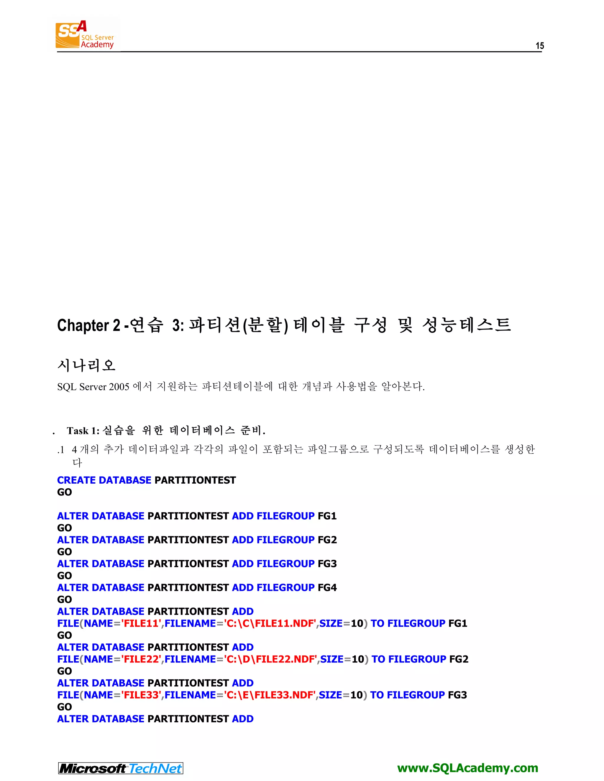 15 Chapter 2 -연습 3: 파티션(분할) 테이블 구성 및 성능테스트 시나리오 SQL Server 2005 에서 지원하는 파티션테이블에 대한 개념과 사용법을 알아본다. . Task 1: 실습을 위한 데이터베이스 준비. .1 4 개의 추가 데이터파일과 각각의 파일이 포함되는 파일그룹으로 구성되도록 데이터베이스를 생성한 다 CREATE DATABASE PARTITIONTEST GO ALTER DATABASE PARTITIONTEST ADD FILEGROUP FG1 GO ALTER DATABASE PARTITIONTEST ADD FILEGROUP FG2 GO ALTER DATABASE PARTITIONTEST ADD FILEGROUP FG3 GO ALTER DATABASE PARTITIONTEST ADD FILEGROUP FG4 GO ALTER DATABASE PARTITIONTEST ADD FILE(NAME='FILE11',FILENAME='C:CFILE11.NDF',SIZE=10) TO FILEGROUP FG1 GO ALTER DATABASE PARTITIONTEST ADD FILE(NAME='FILE22',FILENAME='C:DFILE22.NDF',SIZE=10) TO FILEGROUP FG2 GO ALTER DATABASE PARTITIONTEST ADD FILE(NAME='FILE33',FILENAME='C:EFILE33.NDF',SIZE=10) TO FILEGROUP FG3 GO ALTER DATABASE PARTITIONTEST ADD www.SQLAcademy.com 