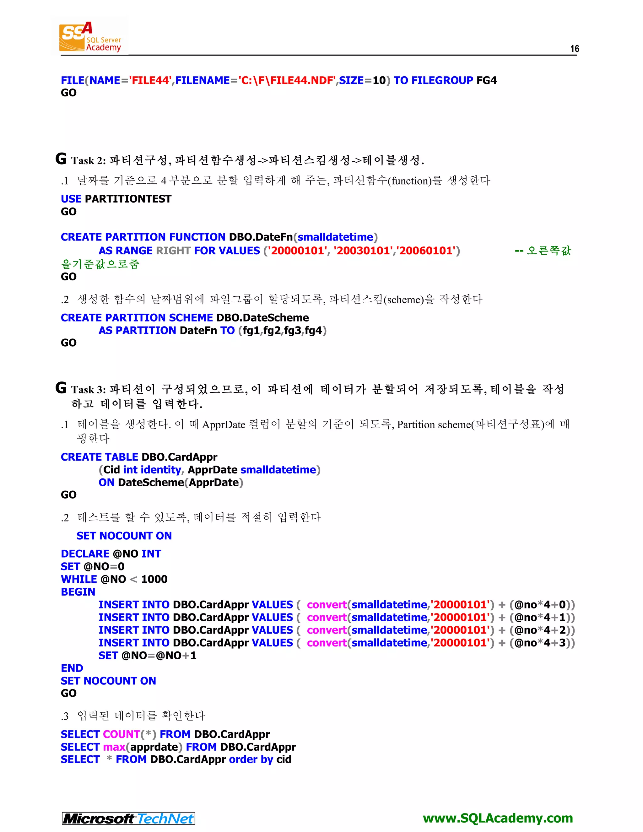 16 FILE(NAME='FILE44',FILENAME='C:FFILE44.NDF',SIZE=10) TO FILEGROUP FG4 GO G Task 2: 파티션구성, 파티션함수생성->파티션스킴생성->테이블생성. .1 날짜를 기준으로 4 부분으로 분할 입력하게 해 주는, 파티션함수(function)를 생성한다 USE PARTITIONTEST GO CREATE PARTITION FUNCTION DBO.DateFn(smalldatetime) AS RANGE RIGHT FOR VALUES ('20000101', '20030101','20060101') -- 오른쪽값 을기준값으로줌 GO .2 생성한 함수의 날짜범위에 파일그룹이 할당되도록, 파티션스킴(scheme)을 작성한다 CREATE PARTITION SCHEME DBO.DateScheme AS PARTITION DateFn TO (fg1,fg2,fg3,fg4) GO G Task 3: 파티션이 구성되었으므로, 이 파티션에 데이터가 분할되어 저장되도록, 테이블을 작성 하고 데이터를 입력한다. .1 테이블을 생성한다. 이 때 ApprDate 컬럼이 분할의 기준이 되도록, Partition scheme(파티션구성표)에 매 핑한다 CREATE TABLE DBO.CardAppr (Cid int identity, ApprDate smalldatetime) ON DateScheme(ApprDate) GO .2 테스트를 할 수 있도록, 데이터를 적절히 입력한다 SET NOCOUNT ON DECLARE @NO INT SET @NO=0 WHILE @NO < 1000 BEGIN INSERT INTO DBO.CardAppr VALUES ( convert(smalldatetime,'20000101') + (@no*4+0)) INSERT INTO DBO.CardAppr VALUES ( convert(smalldatetime,'20000101') + (@no*4+1)) INSERT INTO DBO.CardAppr VALUES ( convert(smalldatetime,'20000101') + (@no*4+2)) INSERT INTO DBO.CardAppr VALUES ( convert(smalldatetime,'20000101') + (@no*4+3)) SET @NO=@NO+1 END SET NOCOUNT ON GO .3 입력된 데이터를 확인한다 SELECT COUNT(*) FROM DBO.CardAppr SELECT max(apprdate) FROM DBO.CardAppr SELECT * FROM DBO.CardAppr order by cid www.SQLAcademy.com 