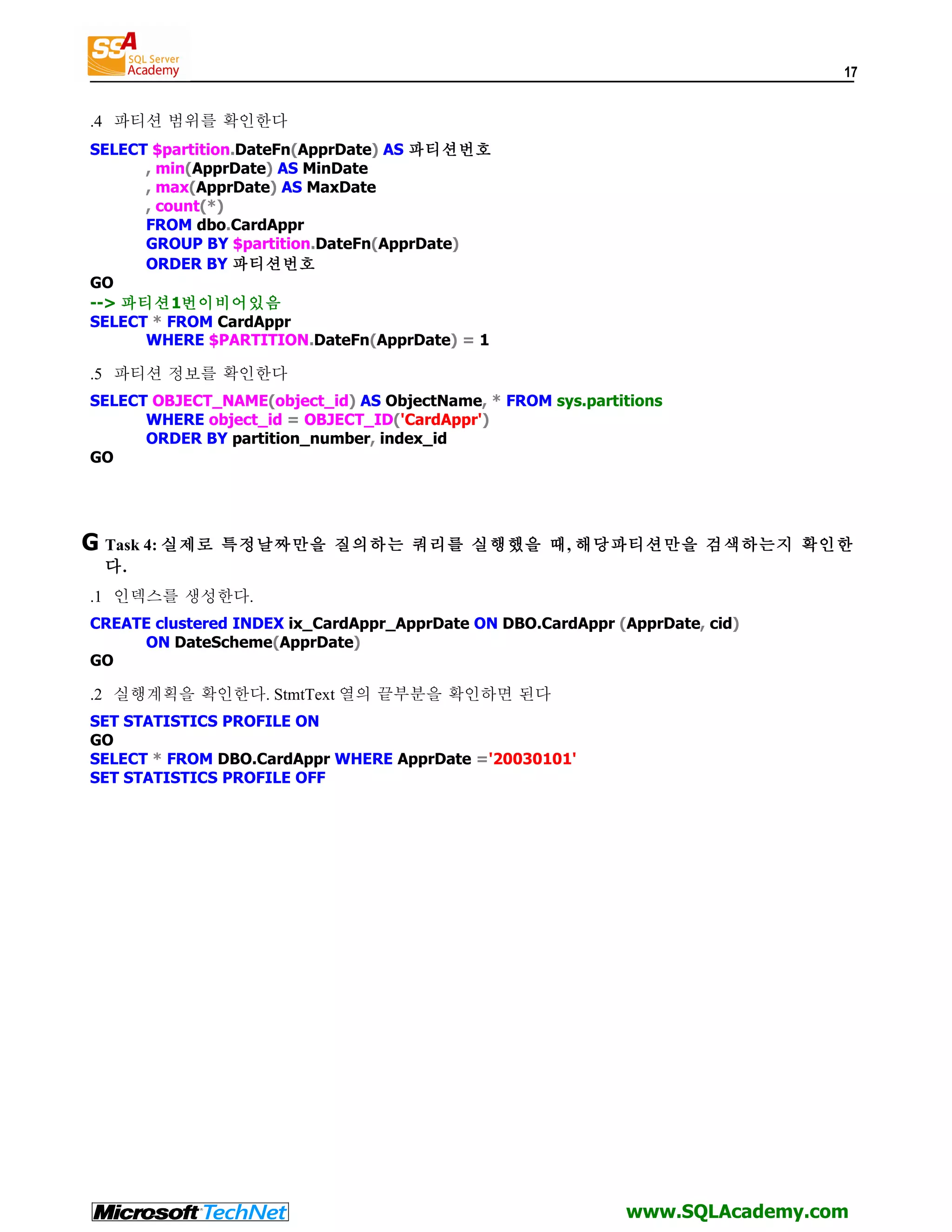 17 .4 파티션 범위를 확인한다 SELECT $partition.DateFn(ApprDate) AS 파티션번호 , min(ApprDate) AS MinDate , max(ApprDate) AS MaxDate , count(*) FROM dbo.CardAppr GROUP BY $partition.DateFn(ApprDate) ORDER BY 파티션번호 GO --> 파티션1번이비어있음 SELECT * FROM CardAppr WHERE $PARTITION.DateFn(ApprDate) = 1 .5 파티션 정보를 확인한다 SELECT OBJECT_NAME(object_id) AS ObjectName, * FROM sys.partitions WHERE object_id = OBJECT_ID('CardAppr') ORDER BY partition_number, index_id GO G Task 4: 실제로 특정날짜만을 질의하는 쿼리를 실행했을 때, 해당파티션만을 검색하는지 확인한 다. .1 인덱스를 생성한다. CREATE clustered INDEX ix_CardAppr_ApprDate ON DBO.CardAppr (ApprDate, cid) ON DateScheme(ApprDate) GO .2 실행계획을 확인한다. StmtText 열의 끝부분을 확인하면 된다 SET STATISTICS PROFILE ON GO SELECT * FROM DBO.CardAppr WHERE ApprDate ='20030101' SET STATISTICS PROFILE OFF www.SQLAcademy.com 
