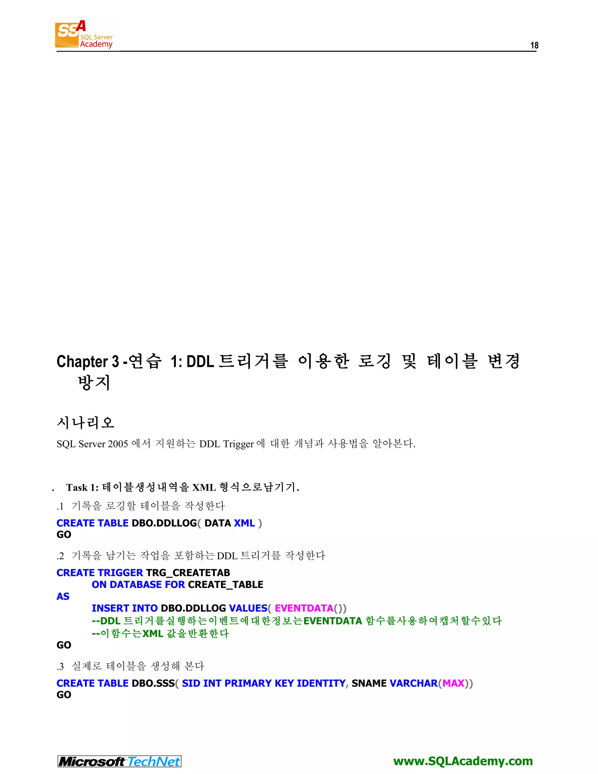 18 Chapter 3 -연습 1: DDL 트리거를 이용한 로깅 및 테이블 변경 방지 시나리오 SQL Server 2005 에서 지원하는 DDL Trigger 에 대한 개념과 사용법을 알아본다. . Task 1: 테이블생성내역을 XML 형식으로남기기. .1 기록을 로깅할 테이블을 작성한다 CREATE TABLE DBO.DDLLOG( DATA XML ) GO .2 기록을 남기는 작업을 포함하는 DDL 트리거를 작성한다 CREATE TRIGGER TRG_CREATETAB ON DATABASE FOR CREATE_TABLE AS INSERT INTO DBO.DDLLOG VALUES( EVENTDATA()) --DDL 트리거를실행하는이벤트에대한정보는EVENTDATA 함수를사용하여캡처할수있다 --이함수는XML 값을반환한다 GO .3 실제로 테이블을 생성해 본다 CREATE TABLE DBO.SSS( SID INT PRIMARY KEY IDENTITY, SNAME VARCHAR(MAX)) GO www.SQLAcademy.com 