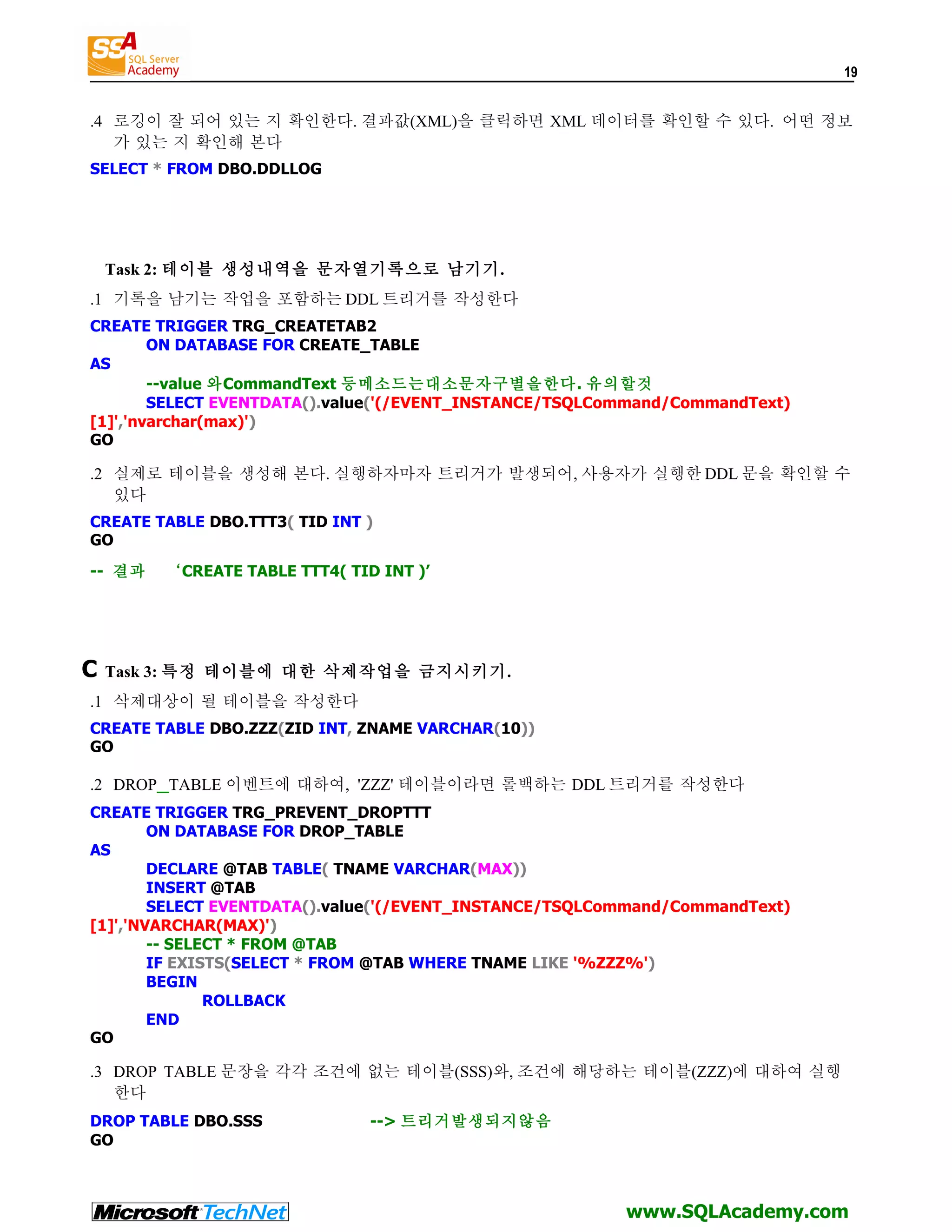 19 .4 로깅이 잘 되어 있는 지 확인한다. 결과값(XML)을 클릭하면 XML 데이터를 확인할 수 있다. 어떤 정보 가 있는 지 확인해 본다 SELECT * FROM DBO.DDLLOG Task 2: 테이블 생성내역을 문자열기록으로 남기기. .1 기록을 남기는 작업을 포함하는 DDL 트리거를 작성한다 CREATE TRIGGER TRG_CREATETAB2 ON DATABASE FOR CREATE_TABLE AS --value 와CommandText 등메소드는대소문자구별을한다. 유의할것 SELECT EVENTDATA().value('(/EVENT_INSTANCE/TSQLCommand/CommandText) [1]','nvarchar(max)') GO .2 실제로 테이블을 생성해 본다. 실행하자마자 트리거가 발생되어, 사용자가 실행한 DDL 문을 확인할 수 있다 CREATE TABLE DBO.TTT3( TID INT ) GO -- 결과 ‘CREATE TABLE TTT4( TID INT )’ C Task 3: 특정 테이블에 대한 삭제작업을 금지시키기. .1 삭제대상이 될 테이블을 작성한다 CREATE TABLE DBO.ZZZ(ZID INT, ZNAME VARCHAR(10)) GO .2 DROP_TABLE 이벤트에 대하여, 'ZZZ' 테이블이라면 롤백하는 DDL 트리거를 작성한다 CREATE TRIGGER TRG_PREVENT_DROPTTT ON DATABASE FOR DROP_TABLE AS DECLARE @TAB TABLE( TNAME VARCHAR(MAX)) INSERT @TAB SELECT EVENTDATA().value('(/EVENT_INSTANCE/TSQLCommand/CommandText) [1]','NVARCHAR(MAX)') -- SELECT * FROM @TAB IF EXISTS(SELECT * FROM @TAB WHERE TNAME LIKE '%ZZZ%') BEGIN ROLLBACK END GO .3 DROP TABLE 문장을 각각 조건에 없는 테이블(SSS)와, 조건에 해당하는 테이블(ZZZ)에 대하여 실행 한다 DROP TABLE DBO.SSS --> 트리거발생되지않음 GO www.SQLAcademy.com 