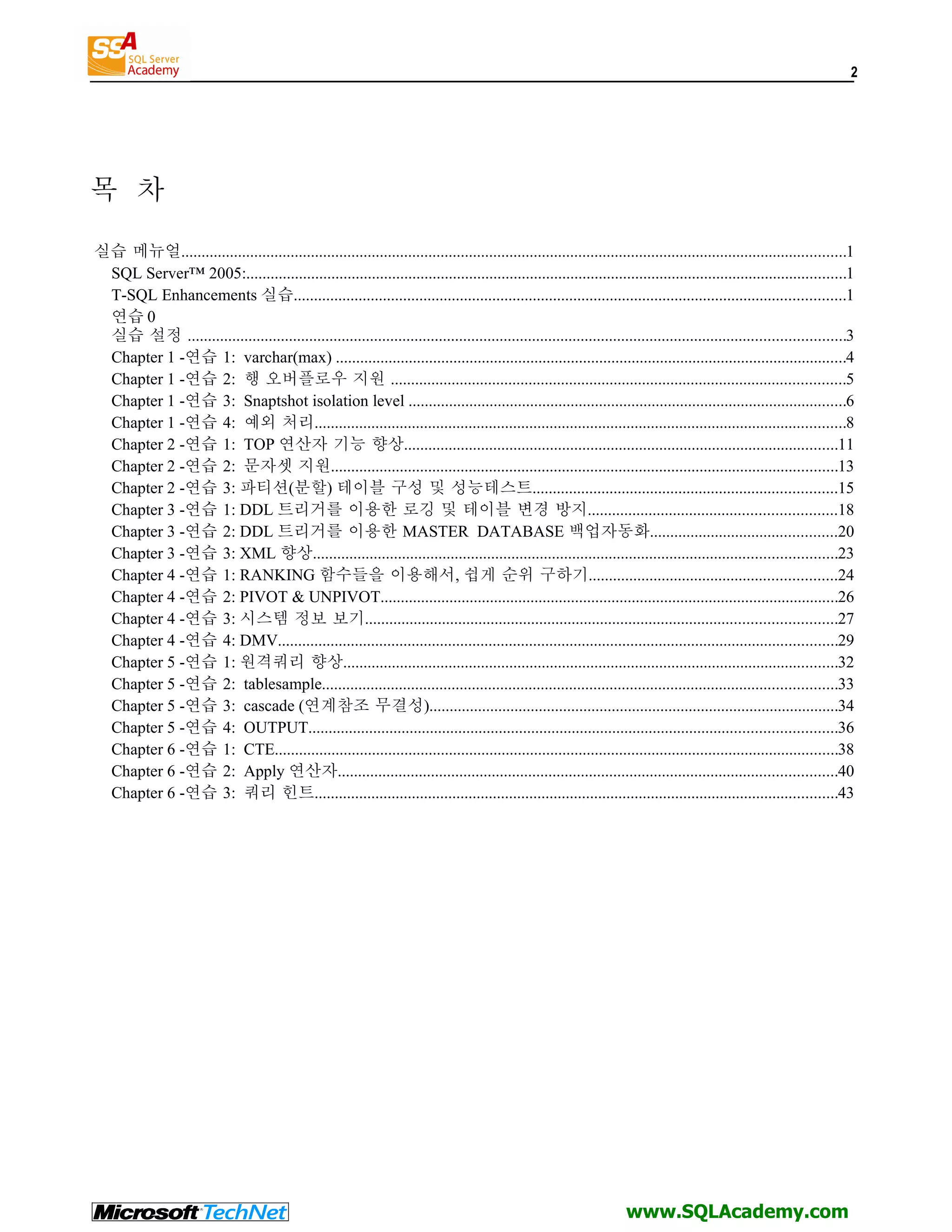 2 목 차 실습 메뉴얼....................................................................................................................................................................1 SQL Server™ 2005:....................................................................................................................................................1 T-SQL Enhancements 실습........................................................................................................................................1 연습 0 실습 설정 ..................................................................................................................................................................3 Chapter 1 -연습 1: varchar(max) ..............................................................................................................................4 Chapter 1 -연습 2: 행 오버플로우 지원 ................................................................................................................5 Chapter 1 -연습 3: Snaptshot isolation level ............................................................................................................6 Chapter 1 -연습 4: 예외 처리...................................................................................................................................8 Chapter 2 -연습 1: TOP 연산자 기능 향상...........................................................................................................11 Chapter 2 -연습 2: 문자셋 지원.............................................................................................................................13 Chapter 2 -연습 3: 파티션(분할) 테이블 구성 및 성능테스트...........................................................................15 Chapter 3 -연습 1: DDL 트리거를 이용한 로깅 및 테이블 변경 방지.............................................................18 Chapter 3 -연습 2: DDL 트리거를 이용한 MASTER DATABASE 백업자동화..............................................20 Chapter 3 -연습 3: XML 향상.................................................................................................................................23 Chapter 4 -연습 1: RANKING 함수들을 이용해서, 쉽게 순위 구하기.............................................................24 Chapter 4 -연습 2: PIVOT & UNPIVOT.................................................................................................................26 Chapter 4 -연습 3: 시스템 정보 보기....................................................................................................................27 Chapter 4 -연습 4: DMV..........................................................................................................................................29 Chapter 5 -연습 1: 원격쿼리 향상..........................................................................................................................32 Chapter 5 -연습 2: tablesample...............................................................................................................................33 Chapter 5 -연습 3: cascade (연계참조 무결성).....................................................................................................34 Chapter 5 -연습 4: OUTPUT..................................................................................................................................36 Chapter 6 -연습 1: CTE...........................................................................................................................................38 Chapter 6 -연습 2: Apply 연산자...........................................................................................................................40 Chapter 6 -연습 3: 쿼리 힌트.................................................................................................................................43 www.SQLAcademy.com 