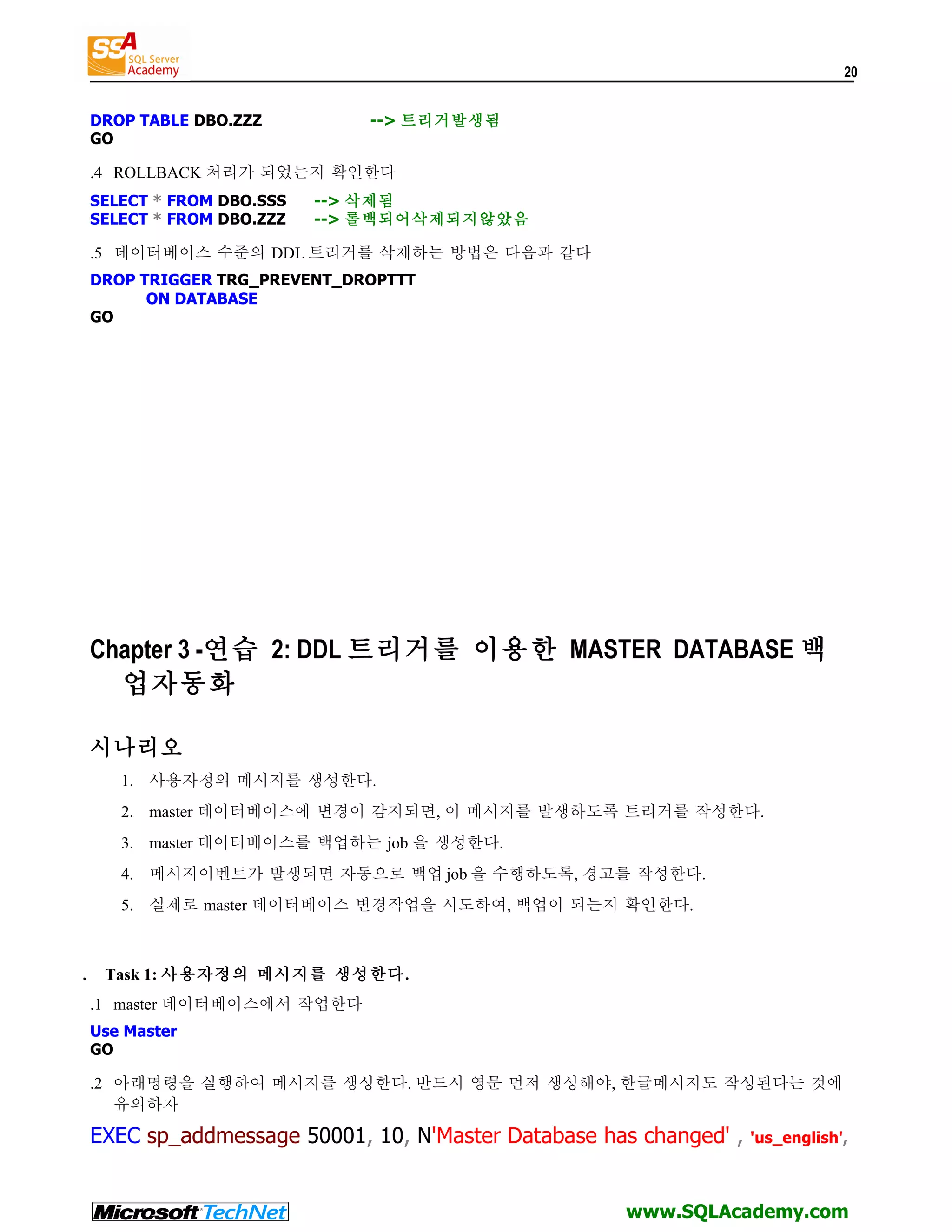 20 DROP TABLE DBO.ZZZ --> 트리거발생됨 GO .4 ROLLBACK 처리가 되었는지 확인한다 SELECT * FROM DBO.SSS --> 삭제됨 SELECT * FROM DBO.ZZZ --> 롤백되어삭제되지않았음 .5 데이터베이스 수준의 DDL 트리거를 삭제하는 방법은 다음과 같다 DROP TRIGGER TRG_PREVENT_DROPTTT ON DATABASE GO Chapter 3 -연습 2: DDL 트리거를 이용한 MASTER DATABASE 백 업자동화 시나리오 1. 사용자정의 메시지를 생성한다. 2. master 데이터베이스에 변경이 감지되면, 이 메시지를 발생하도록 트리거를 작성한다. 3. master 데이터베이스를 백업하는 job 을 생성한다. 4. 메시지이벤트가 발생되면 자동으로 백업 job 을 수행하도록, 경고를 작성한다. 5. 실제로 master 데이터베이스 변경작업을 시도하여, 백업이 되는지 확인한다. . Task 1: 사용자정의 메시지를 생성한다. .1 master 데이터베이스에서 작업한다 Use Master GO .2 아래명령을 실행하여 메시지를 생성한다. 반드시 영문 먼저 생성해야, 한글메시지도 작성된다는 것에 유의하자 EXEC sp_addmessage 50001, 10, N'Master Database has changed' , 'us_english', www.SQLAcademy.com 