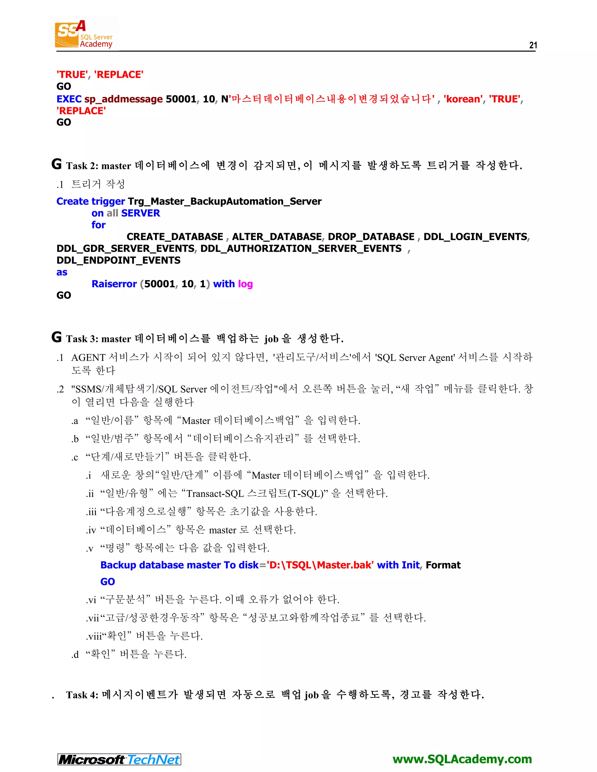 21 'TRUE', 'REPLACE' GO EXEC sp_addmessage 50001, 10, N'마스터데이터베이스내용이변경되었습니다' , 'korean', 'TRUE', 'REPLACE' GO G Task 2: master 데이터베이스에 변경이 감지되면, 이 메시지를 발생하도록 트리거를 작성한다. .1 트리거 작성 Create trigger Trg_Master_BackupAutomation_Server on all SERVER for CREATE_DATABASE , ALTER_DATABASE, DROP_DATABASE , DDL_LOGIN_EVENTS, DDL_GDR_SERVER_EVENTS, DDL_AUTHORIZATION_SERVER_EVENTS , DDL_ENDPOINT_EVENTS as Raiserror (50001, 10, 1) with log GO G Task 3: master 데이터베이스를 백업하는 job 을 생성한다. .1 AGENT 서비스가 시작이 되어 있지 않다면, '관리도구/서비스'에서 'SQL Server Agent' 서비스를 시작하 도록 한다 .2 "SSMS/개체탐색기/SQL Server 에이전트/작업"에서 오른쪽 버튼을 눌러, “새 작업” 메뉴를 클릭한다. 창 이 열리면 다음을 실행한다 .a “일반/이름” 항목에 “Master 데이터베이스백업” 을 입력한다. .b “일반/범주” 항목에서 “데이터베이스유지관리” 를 선택한다. .c “단계/새로만들기” 버튼을 클릭한다. .i 새로운 창의“일반/단계” 이름에 “Master 데이터베이스백업” 을 입력한다. .ii “일반/유형” 에는 “Transact-SQL 스크립트(T-SQL)” 을 선택한다. .iii “다음계정으로실행” 항목은 초기값을 사용한다. .iv “데이터베이스” 항목은 master 로 선택한다. .v “명령” 항목에는 다음 값을 입력한다. Backup database master To disk='D:TSQLMaster.bak' with Init, Format GO .vi “구문분석” 버튼을 누른다. 이때 오류가 없어야 한다. .vii “고급/성공한경우동작” 항목은 “성공보고와함께작업종료” 를 선택한다. .viii“확인” 버튼을 누른다. .d “확인” 버튼을 누른다. . Task 4: 메시지이벤트가 발생되면 자동으로 백업 job 을 수행하도록, 경고를 작성한다. www.SQLAcademy.com 