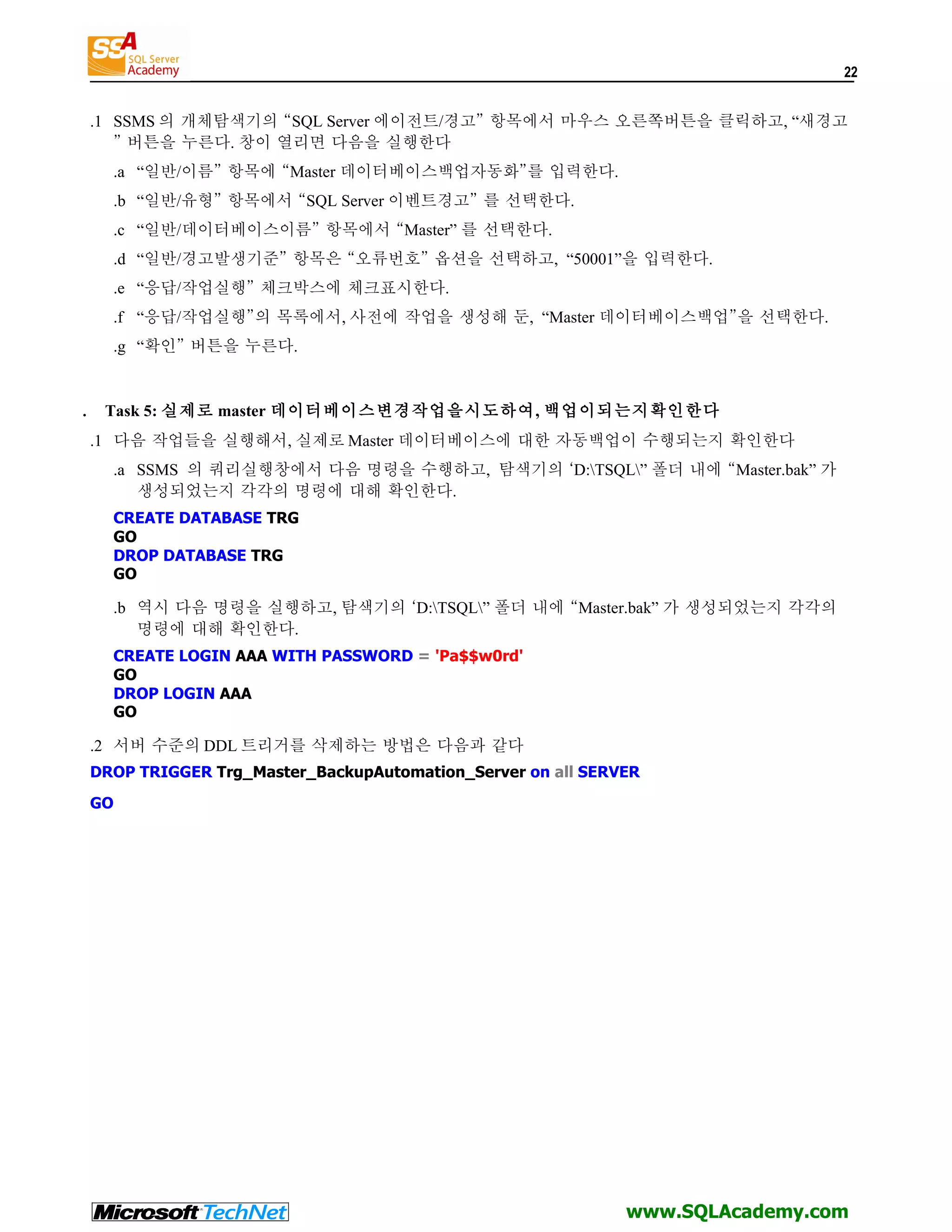 22 .1 SSMS 의 개체탐색기의 “SQL Server 에이전트/경고” 항목에서 마우스 오른쪽버튼을 클릭하고, “새경고 ” 버튼을 누른다. 창이 열리면 다음을 실행한다 .a “일반/이름” 항목에 “Master 데이터베이스백업자동화”를 입력한다. .b “일반/유형” 항목에서 “SQL Server 이벤트경고” 를 선택한다. .c “일반/데이터베이스이름” 항목에서 “Master” 를 선택한다. .d “일반/경고발생기준” 항목은 “오류번호” 옵션을 선택하고, “50001”을 입력한다. .e “응답/작업실행” 체크박스에 체크표시한다. .f “응답/작업실행”의 목록에서, 사전에 작업을 생성해 둔, “Master 데이터베이스백업”을 선택한다. .g “확인” 버튼을 누른다. . Task 5: 실제로 master 데이터베이스변경작업을시도하여, 백업이되는지확인한다 .1 다음 작업들을 실행해서, 실제로 Master 데이터베이스에 대한 자동백업이 수행되는지 확인한다 .a SSMS 의 쿼리실행창에서 다음 명령을 수행하고, 탐색기의 ‘D:TSQL” 폴더 내에 “Master.bak” 가 생성되었는지 각각의 명령에 대해 확인한다. CREATE DATABASE TRG GO DROP DATABASE TRG GO .b 역시 다음 명령을 실행하고, 탐색기의 ‘D:TSQL” 폴더 내에 “Master.bak” 가 생성되었는지 각각의 명령에 대해 확인한다. CREATE LOGIN AAA WITH PASSWORD = 'Pa$$w0rd' GO DROP LOGIN AAA GO .2 서버 수준의 DDL 트리거를 삭제하는 방법은 다음과 같다 DROP TRIGGER Trg_Master_BackupAutomation_Server on all SERVER GO www.SQLAcademy.com 