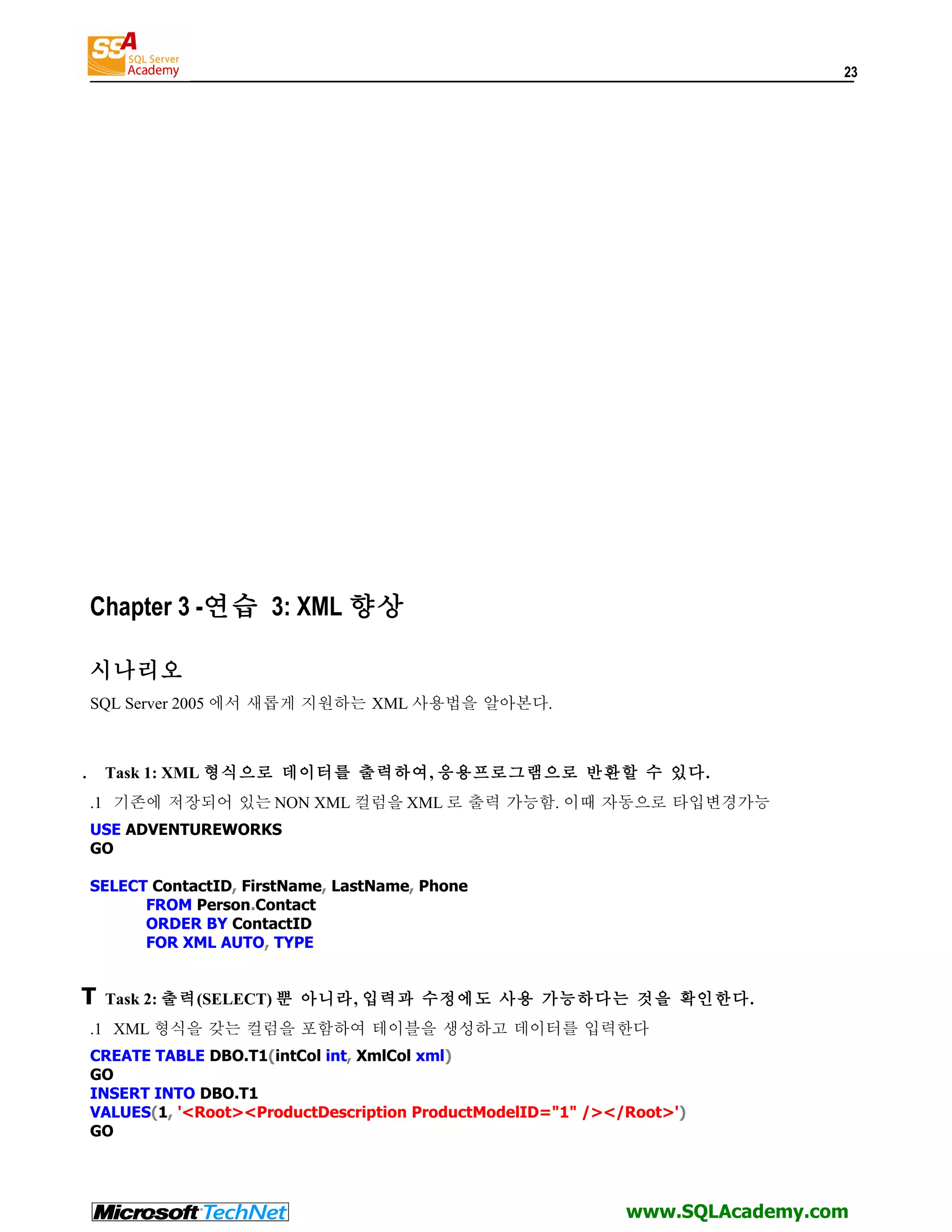 23 Chapter 3 -연습 3: XML 향상 시나리오 SQL Server 2005 에서 새롭게 지원하는 XML 사용법을 알아본다. . Task 1: XML 형식으로 데이터를 출력하여, 응용프로그램으로 반환할 수 있다. .1 기존에 저장되어 있는 NON XML 컬럼을 XML 로 출력 가능함. 이때 자동으로 타입변경가능 USE ADVENTUREWORKS GO SELECT ContactID, FirstName, LastName, Phone FROM Person.Contact ORDER BY ContactID FOR XML AUTO, TYPE T Task 2: 출력(SELECT) 뿐 아니라, 입력과 수정에도 사용 가능하다는 것을 확인한다. .1 XML 형식을 갖는 컬럼을 포함하여 테이블을 생성하고 데이터를 입력한다 CREATE TABLE DBO.T1(intCol int, XmlCol xml) GO INSERT INTO DBO.T1 VALUES(1, '<Root><ProductDescription ProductModelID="1" /></Root>') GO www.SQLAcademy.com 