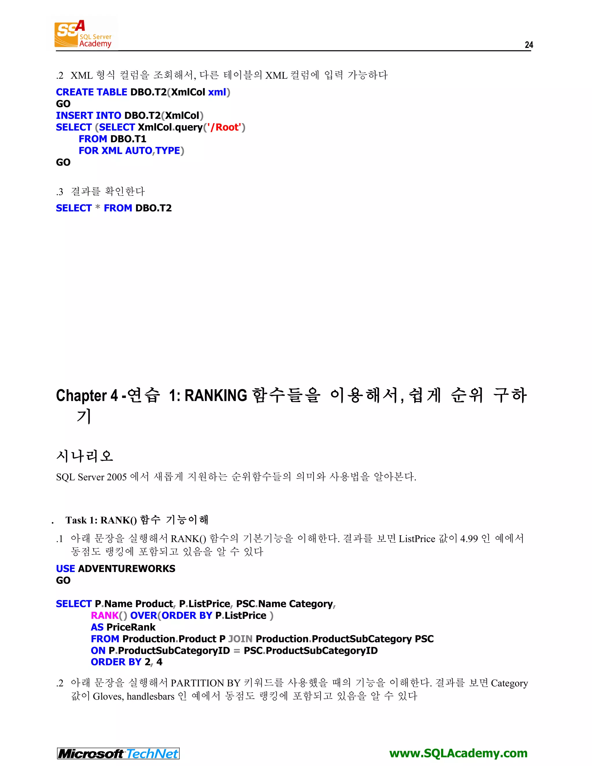 24 .2 XML 형식 컬럼을 조회해서, 다른 테이블의 XML 컬럼에 입력 가능하다 CREATE TABLE DBO.T2(XmlCol xml) GO INSERT INTO DBO.T2(XmlCol) SELECT (SELECT XmlCol.query('/Root') FROM DBO.T1 FOR XML AUTO,TYPE) GO .3 결과를 확인한다 SELECT * FROM DBO.T2 Chapter 4 -연습 1: RANKING 함수들을 이용해서, 쉽게 순위 구하 기 시나리오 SQL Server 2005 에서 새롭게 지원하는 순위함수들의 의미와 사용법을 알아본다. . Task 1: RANK() 함수 기능이해 .1 아래 문장을 실행해서 RANK() 함수의 기본기능을 이해한다. 결과를 보면 ListPrice 값이 4.99 인 예에서 동점도 랭킹에 포함되고 있음을 알 수 있다 USE ADVENTUREWORKS GO SELECT P.Name Product, P.ListPrice, PSC.Name Category, RANK() OVER(ORDER BY P.ListPrice ) AS PriceRank FROM Production.Product P JOIN Production.ProductSubCategory PSC ON P.ProductSubCategoryID = PSC.ProductSubCategoryID ORDER BY 2, 4 .2 아래 문장을 실행해서 PARTITION BY 키워드를 사용했을 때의 기능을 이해한다. 결과를 보면 Category 값이 Gloves, handlesbars 인 예에서 동점도 랭킹에 포함되고 있음을 알 수 있다 www.SQLAcademy.com 