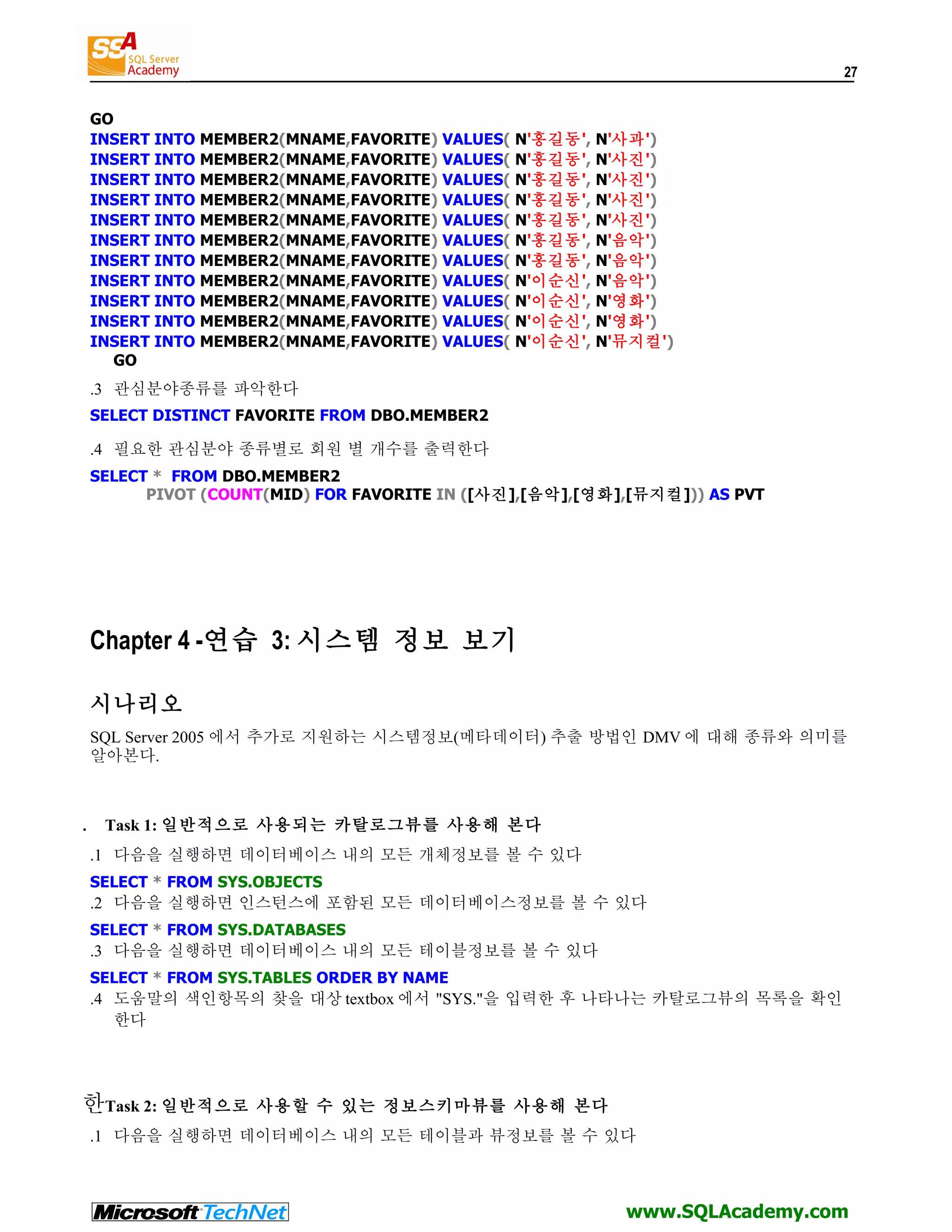 27 GO INSERT INTO MEMBER2(MNAME,FAVORITE) VALUES( N'홍길동', N'사과') INSERT INTO MEMBER2(MNAME,FAVORITE) VALUES( N'홍길동', N'사진') INSERT INTO MEMBER2(MNAME,FAVORITE) VALUES( N'홍길동', N'사진') INSERT INTO MEMBER2(MNAME,FAVORITE) VALUES( N'홍길동', N'사진') INSERT INTO MEMBER2(MNAME,FAVORITE) VALUES( N'홍길동', N'사진') INSERT INTO MEMBER2(MNAME,FAVORITE) VALUES( N'홍길동', N'음악') INSERT INTO MEMBER2(MNAME,FAVORITE) VALUES( N'홍길동', N'음악') INSERT INTO MEMBER2(MNAME,FAVORITE) VALUES( N'이순신', N'음악') INSERT INTO MEMBER2(MNAME,FAVORITE) VALUES( N'이순신', N'영화') INSERT INTO MEMBER2(MNAME,FAVORITE) VALUES( N'이순신', N'영화') INSERT INTO MEMBER2(MNAME,FAVORITE) VALUES( N'이순신', N'뮤지컬') GO .3 관심분야종류를 파악한다 SELECT DISTINCT FAVORITE FROM DBO.MEMBER2 .4 필요한 관심분야 종류별로 회원 별 개수를 출력한다 SELECT * FROM DBO.MEMBER2 PIVOT (COUNT(MID) FOR FAVORITE IN ([사진],[음악],[영화],[뮤지컬])) AS PVT Chapter 4 -연습 3: 시스템 정보 보기 시나리오 SQL Server 2005 에서 추가로 지원하는 시스템정보(메타데이터) 추출 방법인 DMV 에 대해 종류와 의미를 알아본다. . Task 1: 일반적으로 사용되는 카탈로그뷰를 사용해 본다 .1 다음을 실행하면 데이터베이스 내의 모든 개체정보를 볼 수 있다 SELECT * FROM SYS.OBJECTS .2 다음을 실행하면 인스턴스에 포함된 모든 데이터베이스정보를 볼 수 있다 SELECT * FROM SYS.DATABASES .3 다음을 실행하면 데이터베이스 내의 모든 테이블정보를 볼 수 있다 SELECT * FROM SYS.TABLES ORDER BY NAME .4 도움말의 색인항목의 찾을 대상 textbox 에서 "SYS."을 입력한 후 나타나는 카탈로그뷰의 목록을 확인 한다 한Task 2: 일반적으로 사용할 수 있는 정보스키마뷰를 사용해 본다 .1 다음을 실행하면 데이터베이스 내의 모든 테이블과 뷰정보를 볼 수 있다 www.SQLAcademy.com 