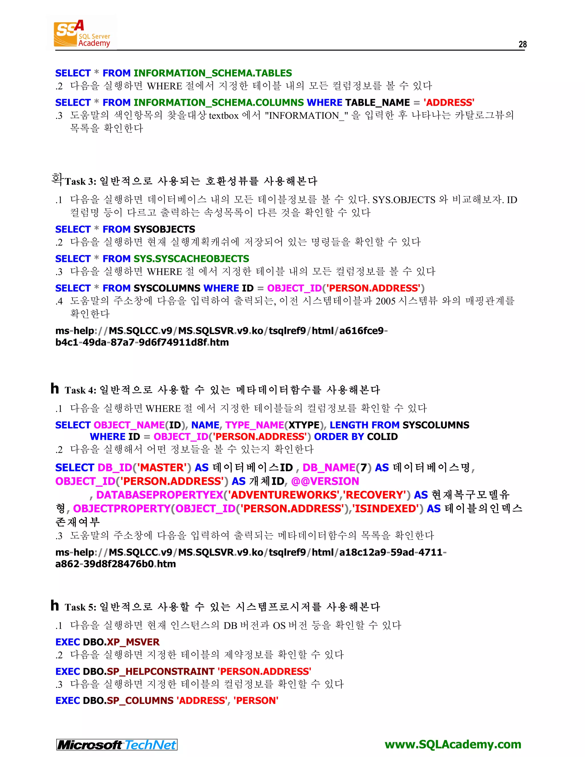 28 SELECT * FROM INFORMATION_SCHEMA.TABLES .2 다음을 실행하면 WHERE 절에서 지정한 테이블 내의 모든 컬럼정보를 볼 수 있다 SELECT * FROM INFORMATION_SCHEMA.COLUMNS WHERE TABLE_NAME = 'ADDRESS' .3 도움말의 색인항목의 찾을대상 textbox 에서 "INFORMATION_" 을 입력한 후 나타나는 카탈로그뷰의 목록을 확인한다 확Task 3: 일반적으로 사용되는 호환성뷰를 사용해본다 .1 다음을 실행하면 데이터베이스 내의 모든 테이블정보를 볼 수 있다. SYS.OBJECTS 와 비교해보자. ID 컬럼명 등이 다르고 출력하는 속성목록이 다른 것을 확인할 수 있다 SELECT * FROM SYSOBJECTS .2 다음을 실행하면 현재 실행계획캐쉬에 저장되어 있는 명령들을 확인할 수 있다 SELECT * FROM SYS.SYSCACHEOBJECTS .3 다음을 실행하면 WHERE 절 에서 지정한 테이블 내의 모든 컬럼정보를 볼 수 있다 SELECT * FROM SYSCOLUMNS WHERE ID = OBJECT_ID('PERSON.ADDRESS') .4 도움말의 주소창에 다음을 입력하여 출력되는, 이전 시스템테이블과 2005 시스템뷰 와의 매핑관계를 확인한다 ms-help://MS.SQLCC.v9/MS.SQLSVR.v9.ko/tsqlref9/html/a616fce9- b4c1-49da-87a7-9d6f74911d8f.htm h Task 4: 일반적으로 사용할 수 있는 메타데이터함수를 사용해본다 .1 다음을 실행하면 WHERE 절 에서 지정한 테이블들의 컬럼정보를 확인할 수 있다 SELECT OBJECT_NAME(ID), NAME, TYPE_NAME(XTYPE), LENGTH FROM SYSCOLUMNS WHERE ID = OBJECT_ID('PERSON.ADDRESS') ORDER BY COLID .2 다음을 실행해서 어떤 정보들을 볼 수 있는지 확인한다 SELECT DB_ID('MASTER') AS 데이터베이스ID , DB_NAME(7) AS 데이터베이스명, OBJECT_ID('PERSON.ADDRESS') AS 개체ID, @@VERSION , DATABASEPROPERTYEX('ADVENTUREWORKS','RECOVERY') AS 현재복구모델유 형, OBJECTPROPERTY(OBJECT_ID('PERSON.ADDRESS'),'ISINDEXED') AS 테이블의인덱스 존재여부 .3 도움말의 주소창에 다음을 입력하여 출력되는 메타데이터함수의 목록을 확인한다 ms-help://MS.SQLCC.v9/MS.SQLSVR.v9.ko/tsqlref9/html/a18c12a9-59ad-4711- a862-39d8f28476b0.htm h Task 5: 일반적으로 사용할 수 있는 시스템프로시저를 사용해본다 .1 다음을 실행하면 현재 인스턴스의 DB 버전과 OS 버전 등을 확인할 수 있다 EXEC DBO.XP_MSVER .2 다음을 실행하면 지정한 테이블의 제약정보를 확인할 수 있다 EXEC DBO.SP_HELPCONSTRAINT 'PERSON.ADDRESS' .3 다음을 실행하면 지정한 테이블의 컬럼정보를 확인할 수 있다 EXEC DBO.SP_COLUMNS 'ADDRESS', 'PERSON' www.SQLAcademy.com 